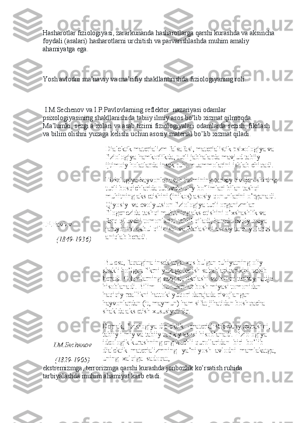 Hasharotlar fiziologiyasi, zararkunanda hasharotlarga qarshi kurashda va aksincha 
foydali (asalari) hasharotlarni urchitish va parvarishlashda muhim amaliy 
ahamiyatga ega.
 
Yosh avlodni ma’naviy va ma’rifiy shakllantirishda fiziologiyaning roli.
 
  I.M.Sechenov va I.P.Pavlovlarning reflektor    nazariyasi odamlar 
psixologiyasining shakllanishida tabiiy ilmiy asos bo’lib xizmat qilmoqda. 
Ma’lumki, sezgi a’zolari va asab tizimi fiziologiyalari odamlarda sezish, fikrlash 
va bilim olishni yuzaga kelishi uchun asosiy material bo’lib xizmat qiladi.
I.P.Pavlov
(1849-1936) Dialektik   materializm   falsafasi ,  materialistik   psixologiya   va  
fiziologiya   hamkorlikda ,  turli   jabhalarda   mavjud   tabiiy  
ijtimoiy   holatlarda   insek   ruhi   muammolarini   ishlab   chiqadi .
Fiziologiya   hayvonlar   asab   tizimining   tarixiy   rivojanishining
turli   bosqichlarida   turuvchi   oliy   bo ’ limlari   bilan   tashqi  
muhitning   aks   etishini  ( inikos )  asosiy   qonunlarini   o ’ rganadi . 
Qiyosiy     va   evolyutsion   fiziologiya   turli   organizmlar  
filogenezida   tashqi   muhitning   aks   etishini   o ’ xshashlik   va  
farq   qiluvchi   tomonlarini   tahlil   qiladi ,  hamda   evolyutsiya  
jarayonini   qabul   qilinishi   va   fikrlashni   asosiy   tamoyillarini  
aniqlab   beradi .
 
I.M.Sechenov
(1829-1905)   Bu   esa ,  faqatgina   inseklarga   xos   bulgan   ruhiyatning   oliy  
shakli   bo ’ lgan   fikrni   yuzaga   kelish   sabablari   tarixini   ochib  
beradi .  Odamlarning   sezgisi ,  fikrlashi   va   bilimi   tarixiy   natija  
hisoblanadi .  Bilim  –  bu   odamlar   bosh   miyasi   tomonidan  
haqiqiy   reallikni   hattoki   yuqori   darajada   rivojlangan  
hayvonlardan  ( it ,  maymun )  ham   sifat   jihatidan   boshqacha  
shaklda   aks   etish   xususiyatidir .
Demak, fiziologiya dialektik – materialistik dunyoqarashni, 
tabiiy ilmiy va tabiiy tarixiy asosi hisoblanadi. Fiziologiya – 
ideologik kurashning eng kuchli qurollaridan    biri    bo’lib    
dialektik    materializmning      ya’ni yosh    avlodni    mamlakatga,  
uning    xalqiga    sadoqat,
ekstremizmga, terrorizmga qarshi kurashda jonbozlik ko’rsatish ruhida 
tarbiyalashda muhim ahamiyat kasb etadi. 
