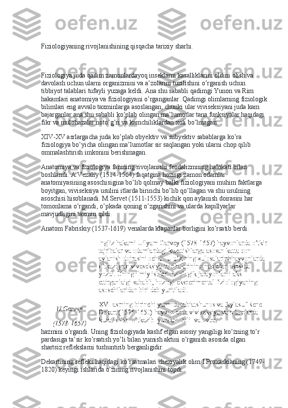  
Fiziologiyaning rivojlanishining qisqacha tarixiy sharhi.
 
Fiziologiya juda qadim zamonlardayoq inseklarni kasalliklarini oldini olish va 
davolash uchun ularni organizmini va a’zolarini tuzilishini o’rganish uchun 
tibbiyot talablari tufayli yuzaga keldi. Ana shu sababli qadimgi Yunon va Rim 
hakamlari anatomiya va fiziologiyani o’rganganlar. Qadimgi olimlarning fiziologik
bilimlari eng avvalo taxminlarga asoslangan, chunki ular viviseksiyani juda kam 
bajarganlar ana shu sababli ko’plab olingan ma’lumotlar tana funksiyalar haqidagi 
fikr va mulohazalar noto’g’ri va kamchiliklardan xoli bo’lmagan.
XIV-XV asrlargacha juda ko’plab obyektiv va subyektiv sabablarga ko’ra 
fiziologiya bo’yicha olingan ma’lumotlar sir saqlangan yoki ularni chop qilib 
ommalashtirish imkonini berishmagan.
Anatomiya va fiziologiya fanining rivojlanishi feodalizmning halokati bilan 
boshlandi. A.Vezaliy (1514-1564) faqatgina hozirgi zamon odamlar 
anatomiyasining asoschisigina bo’lib qolmay balki fiziologiyani muhim faktlarga 
boyitgan, viviseksiya usulini itlarda birinchi bo’lib qo’llagan va shu usulning    
asoschisi hisoblanadi. M.Servet (1511-1553) kichik qon aylanish doirasini har 
tomonlama o’rgandi, o’pkada qoning o’zgarishini va ularda kapillyarlar 
mavjudligini taxmin qildi.
Anatom Fabriskiy (1537-1619) venalarda klapanlar borligini ko’rsatib berdi.
U . Garvey
(1578-1657) Ingliz hakami Uilyam Garvey (1578-1657) hayvonlarda o’tkir
tajribalar va odamlardagi kuzatishlarga asosan katta qon 
aylanish doirasini ochdi.   U o’zining xulosalarini hayvonlarda 
o’tkazilgan viveseksiya tajribalarining natijalari asosida 
yozdi. Uning ilmiy ishlari fiziologik jarayonlarni aks 
ettirganlaigi sababli, hozirgi eksperimental fiziologiyaning 
asoschilaridan biri deb yuritiladi.
XVI-asrning birinchi yarmida tabiatshunos va faylasuf Rene 
Dekart (1596-1650) hayvonlarda viviseksiya va odamlarda    
kuzatishlar    o’tkazib    yurakni    roli    va ovqat
hazmini o’rgandi. Uning fiziologiyada kashf etgan asosiy yangiligi ko’zning to’r 
pardasiga ta’sir ko’rsatish yo’li bilan yumish aktini o’rganish asosida olgan 
shartsiz reflekslarni tushuntirib berganligidir.
Dekartining refleks haqidagi ko’rsatmalari chexiyalik olim I.Proxaskianing (1749-
1820) keyingi ishlarida o’zining rivojlanishini topdi.   