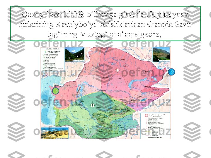 Qozog‘iston kichik o‘lkasiga g‘arbda Ustyurt yassi 
qirlarining Kaspiybo‘yi tekisliklaridan sharqda Savir 
tog‘ining Muztog‘ cho‘qqisigacha, 
2
1 