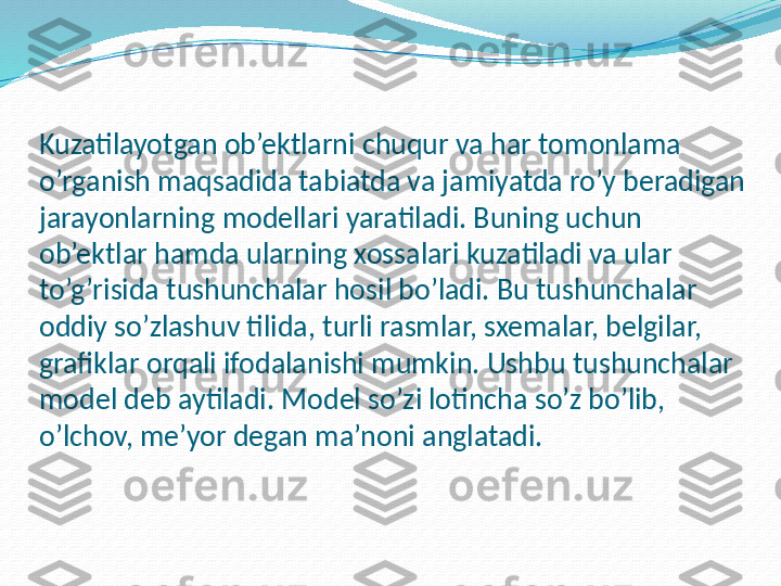 Kuzatilayotgan ob’ektlarni chuqur va har tomonlama 
o’rganish maqsadida tabiatda va jamiyatda ro’y beradigan 
jarayonlarning modellari yaratiladi. Buning uchun 
ob’ektlar hamda ularning xossalari kuzatiladi va ular 
to’g’risida tushunchalar hosil bo’ladi. Bu tushunchalar 
oddiy so’zlashuv tilida, turli rasmlar, sxemalar, belgilar, 
grafiklar orqali ifodalanishi mumkin. Ushbu tushunchalar 
model deb aytiladi. Model so’zi lotincha so’z bo’lib, 
o’lchov, me’yor degan ma’noni anglatadi. 