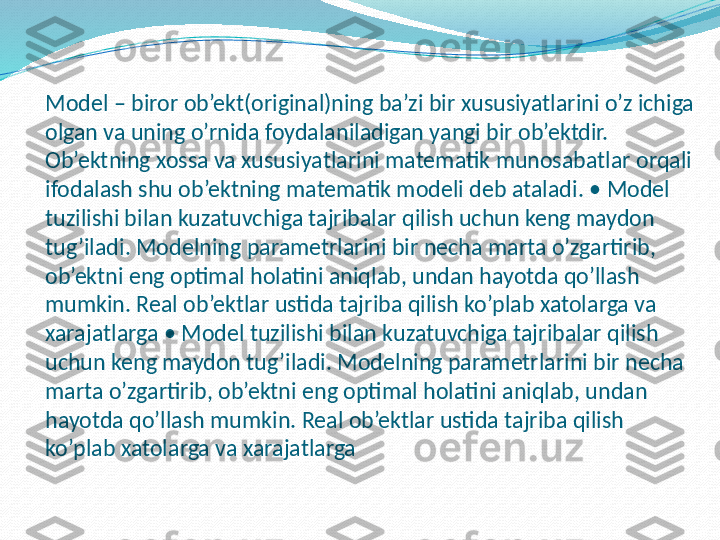 Model – biror ob’ekt(original)ning ba’zi bir xususiyatlarini o’z ichiga 
olgan va uning o’rnida foydalaniladigan yangi bir ob’ektdir. 
Ob’ektning xossa va xususiyatlarini matematik munosabatlar orqali 
ifodalash shu ob’ektning matematik modeli deb ataladi.  • Мо del 
tuzilishi bilan kuzatuvchiga tajribalar qilish uchun keng maydon 
tug’iladi. Modelning parametrlarini bir necha marta o’zgartirib, 
ob’ektni eng optimal holatini aniqlab, undan hayotda qo’llash 
mumkin. Real ob’ektlar ustida tajriba qilish ko’plab xatolarga va 
xarajatlarga  • Мо del tuzilishi bilan kuzatuvchiga tajribalar qilish 
uchun keng maydon tug’iladi. Modelning parametrlarini bir necha 
marta o’zgartirib, ob’ektni eng optimal holatini aniqlab, undan 
hayotda qo’llash mumkin. Real ob’ektlar ustida tajriba qilish 
ko’plab xatolarga va xarajatlarga  