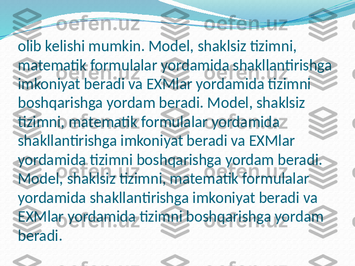 olib kelishi mumkin. Model, shaklsiz tizimni, 
matematik formulalar yordamida shakllantirishga 
imkoniyat beradi va EXMlar yordamida tizimni 
boshqarishga yordam beradi. Model, shaklsiz 
tizimni, matematik formulalar yordamida 
shakllantirishga imkoniyat beradi va EXMlar 
yordamida tizimni boshqarishga yordam beradi. 
Model, shaklsiz tizimni, matematik formulalar 
yordamida shakllantirishga imkoniyat beradi va 
EXMlar yordamida tizimni boshqarishga yordam 
beradi. 