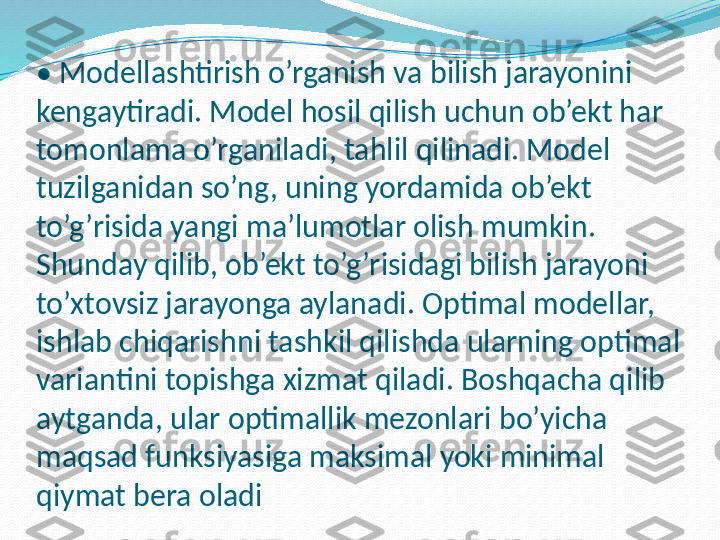 •  Modellashtirish o’rganish va bilish jarayonini 
kengaytiradi. Model hosil qilish uchun ob’ekt har 
tomonlama o’rganiladi, tahlil qilinadi. Model 
tuzilganidan so’ng, uning yordamida ob’ekt 
to’g’risida yangi ma’lumotlar olish mumkin. 
Shunday qilib, ob’ekt to’g’risidagi bilish jarayoni 
to’xtovsiz jarayonga aylanadi. Optimal modellar, 
ishlab chiqarishni tashkil qilishda ularning optimal 
variantini topishga xizmat qiladi. Boshqacha qilib 
aytganda, ular optimallik mezonlari bo’yicha 
maqsad funksiyasiga maksimal yoki minimal 
qiymat bera oladi 