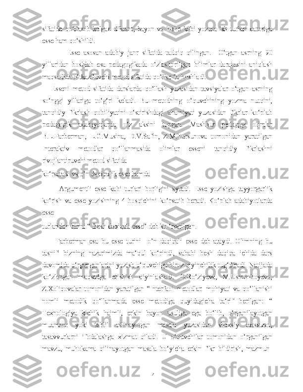 sifatida   qo‘llanib   kelgan   diktant,   bayon   va   insho   kabi   yozma   ish   turlari   qatoriga
esse ham qo‘shildi.       
    Esse   asosan   adabiy   janr   sifatida   tadqiq   qilingan.     O‘tgan   asrning   90
yillaridan   boshlab   esa   pedagogikada   o‘zlashtirilgan   bilimlar   darajasini   aniqlash
maqsadida o‘tkaziluvchi metod sifatida qo‘llanila boshladi.   
      Esseni   metod   sifatida   darslarda   qo‘llash   yuzasidan   tavsiyalar   o‘tgan   asrning
so‘nggi   yillariga   to‘g‘ri   keladi.   Bu   metodning   o‘quvchining   yozma   nutqini,
tanqidiy   fikrlash   qobiliyatini   o‘stirishdagi   ahamiyati   yuzasidan   fikrlar   ko‘plab
pedagogik   adabiyotlarda   o‘z   aksini   topgan.   Mashhur   pedagog   olimlar
B.L.Farberman,   L.G.Musina,   D.V.Safin,   Z.M.Tursunova   tomonidan   yaratilgan
Interaktiv   metodlar   qo‘llanmasida   olimlar   esseni   tanqidiy   fikrlashni
rivojlantiruvchi metod sifatida 
ko‘rsatadi va o’n daqiqalik esse hamda   
  Argumentli   esse   kabi   turlari   borligini   aytadi.   Esse   yozishga   tayyorgarlik
ko‘rish   va   esse   yozishning   4   bosqichini   ko‘rsatib   beradi.   Ko‘plab   adabiyotlarda
esse 
turlaridan birini “ Besh daqiqali esse” deb ko ‘rsatilgan.  
Farberman   esa   bu   esse   turini     o’n   daqiqali   esse   deb   ataydi.   Olimning   bu
tasnifi   bizning   nazarimizda   ma‘qul   ko‘rindi,   sababi   besh   daqiqa   ichida   dars
davomida o‘rganganlarini yozish o‘quvchiga biroz qiyinchilik tug‘diradi. Natijada
ko‘zlangan   maqsadga   erishish   qiyinlashadi.   D.Ro‘ziyeva,   M.Usmonboyeva,
Z.Xoliqovalar   tomonidan   yaratilgan   “Interfaol   metodlar:   mohiyati   va   qo‘llanishi
nomli   metodik   qo‘llanmada   esse   metodiga   quyidagicha   ta‘rif   berilgan:   “
Texnologiya   kichik   hajmli,   erkin   bayon   usuliga   ega   bo‘lib,   o‘rganilayotgan
muammo   yoki   tahlil   qilinayotgan   masala   yuzasidan   shaxsiy   taassurot,
tasavvurlarni   ifodalashga   xizmat   qiladi.   U   o‘quvchilar   tomonidan   o‘rganilgan
mavzu,   muhokama   qilinayotgan   masala   bo‘yicha   erkin   fikr   bildirish,   mazmun-
4   
   