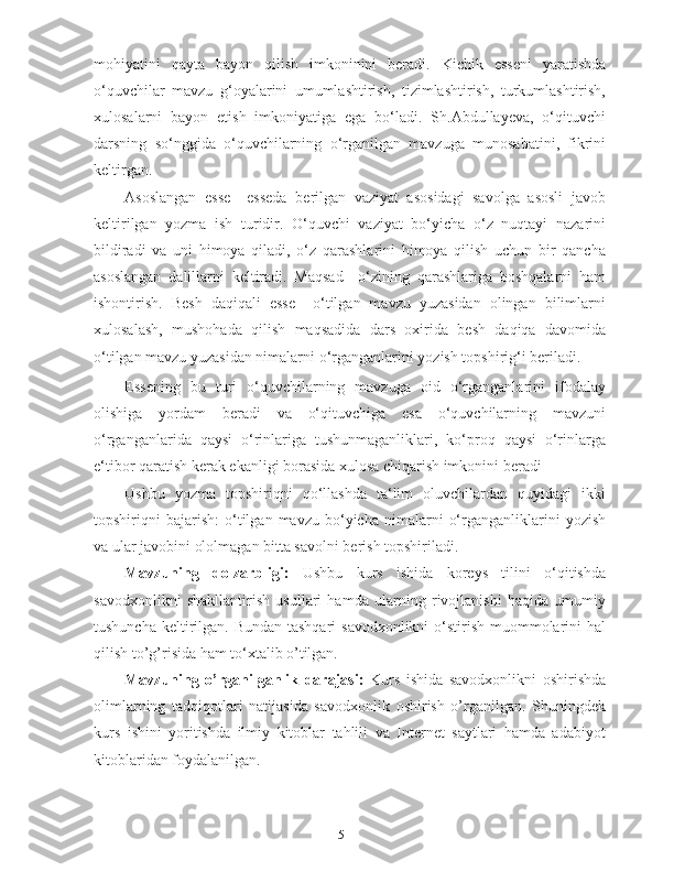 mohiyatini   qayta   bayon   qilish   imkoninini   beradi.   Kichik   esseni   yaratishda
o‘quvchilar   mavzu   g‘oyalarini   umumlashtirish,   tizimlashtirish,   turkumlashtirish,
xulosalarni   bayon   etish   imkoniyatiga   ega   bo‘ladi.   Sh.Abdullayeva,   o‘qituvchi
darsning   so‘nggida   o‘quvchilarning   o‘rganilgan   mavzuga   munosabatini,   fikrini
keltirgan.  
Asoslangan   esse     esseda   berilgan   vaziyat   asosidagi   savolga   asosli   javob
keltirilgan   yozma   ish   turidir.   O‘quvchi   vaziyat   bo‘yicha   o‘z   nuqtayi   nazarini
bildiradi   va   uni   himoya   qiladi,   o‘z   qarashlarini   himoya   qilish   uchun   bir   qancha
asoslangan   dalillarni   keltiradi.   Maqsad     o‘zining   qarashlariga   boshqalarni   ham
ishontirish.   Besh   daqiqali   esse     o‘tilgan   mavzu   yuzasidan   olingan   bilimlarni
xulosalash,   mushohada   qilish   maqsadida   dars   oxirida   besh   daqiqa   davomida
o‘tilgan mavzu yuzasidan nimalarni o‘rganganlarini yozish topshirig‘i beriladi.   
Essening   bu   turi   o‘quvchilarning   mavzuga   oid   o‘rganganlarini   ifodalay
olishiga   yordam   beradi   va   o‘qituvchiga   esa   o‘quvchilarning   mavzuni
o‘rganganlarida   qaysi   o‘rinlariga   tushunmaganliklari,   ko‘proq   qaysi   o‘rinlarga
e‘tibor qaratish kerak ekanligi borasida xulosa chiqarish imkonini beradi  
Ushbu   yozma   topshiriqni   qo‘llashda   ta‘lim   oluvchilardan   quyidagi   ikki
topshiriqni   bajarish:   o‘tilgan   mavzu  bo‘yicha   nimalarni   o‘rganganliklarini   yozish
va ular javobini ololmagan bitta savolni berish topshiriladi.  
Mavzuning   dolzarbligi:   Ushbu   kurs   ishida   koreys   tilini   o‘qitishda
savodxonlikni   shakllantirish   usullari   hamda   ularning   rivojlanishi   haqida   umumiy
tushuncha keltirilgan. Bundan tashqari  savodxonlikni  o‘stirish muommolarini  hal
qilish to’g’risida ham to‘xtalib o’tilgan. 
Mavzuning   o’rganilganlik   darajasi:   Kurs   ishida   savodxonlikni   oshirishda
olimlarning   tadqiqotlari   natijasida   savodxonlik   oshirish   o’rganilgan.   Shuningdek
kurs   ishini   yoritishda   ilmiy   kitoblar   tahlili   va   Internet   saytlari   hamda   adabiyot
kitoblaridan foydalanilgan.   
5   
   