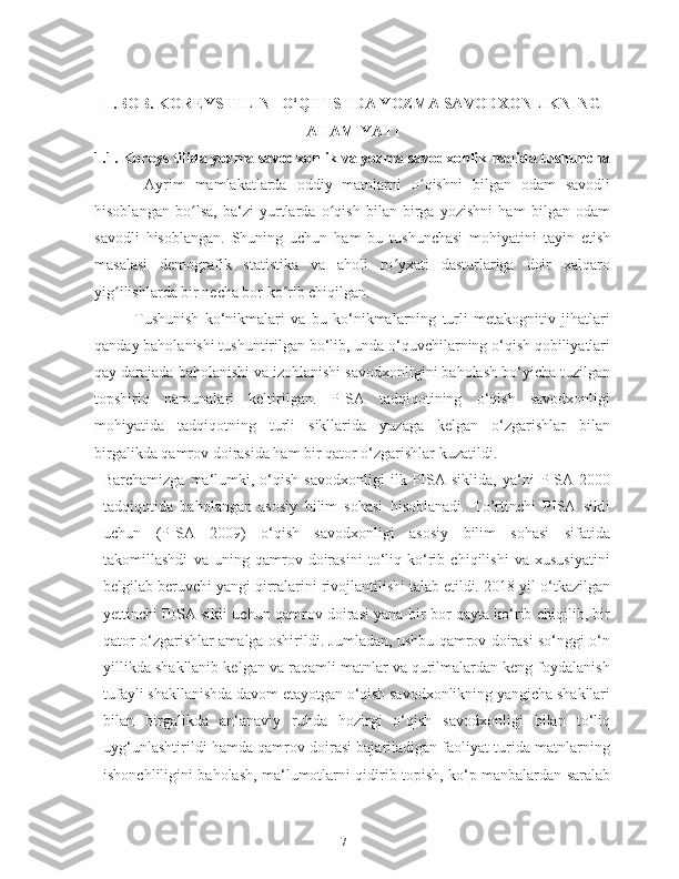 I .BOB. KOREYS TILINI O‘QITISHDA YOZMA SAVODXONLIKNING
AHAMIYATI
1.1.   Koreys tilida yozma savodxonlik va yozma savodxonlik haqida tushuncha
  Ayrim   mamlakatlarda   oddiy   matnlarni   o qishni   bilgan   odam   savodliʻ
hisoblangan   bo lsa,   ba‘zi   yurtlarda   o qish   bilan   birga   yozishni   ham   bilgan   odam	
ʻ ʻ
savodli   hisoblangan.   Shuning   uchun   ham   bu   tushunchasi   mohiyatini   tayin   etish
masalasi   demografik   statistika   va   aholi   ro yxati   dasturlariga   doir   xalqaro	
ʻ
yig ilishlarda bir necha bor ko rib chiqilgan.  	
ʻ ʻ
Tushunish   ko‘nikmalari   va   bu   ko‘nikmalarning   turli   metakognitiv   jihatlari
qanday baholanishi tushuntirilgan bo‘lib, unda o‘quvchilarning o‘qish qobiliyatlari
qay darajada baholanishi va izohlanishi savodxonligini baholash bo‘yicha tuzilgan
topshiriq   namunalari   keltirilgan.   PISA   tadqiqotining   o‘qish   savodxonligi
mohiyatida   tadqiqotning   turli   sikllarida   yuzaga   kelgan   o‘zgarishlar   bilan
birgalikda qamrov doirasida ham bir qator o‘zgarishlar kuzatildi.   
Barchamizga   ma‘lumki,   o‘qish   savodxonligi   ilk   PISA  siklida,   ya‘ni   PISA  2000
tadqiqotida   baholangan   asosiy   bilim   sohasi   hisoblanadi.   To’rtinchi   PISA   sikli
uchun   (PISA   2009)   o‘qish   savodxonligi   asosiy   bilim   sohasi   sifatida
takomillashdi   va   uning   qamrov   doirasini   to‘liq   ko‘rib   chiqilishi   va   xususiyatini
belgilab beruvchi yangi qirralarini rivojlantilishi talab etildi. 2018-yil o‘tkazilgan
yettinchi PISA sikli uchun qamrov doirasi yana bir bor qayta ko‘rib chiqilib, bir
qator o‘zgarishlar amalga oshirildi. Jumladan, ushbu qamrov doirasi so‘nggi o‘n
yillikda shakllanib kelgan va raqamli matnlar va qurilmalardan keng foydalanish
tufayli shakllanishda davom etayotgan o‘qish savodxonlikning yangicha shakllari
bilan   birgalikda   an‘anaviy   ruhda   hozirgi   o‘qish   savodxonligi   bilan   to‘liq
uyg‘unlashtirildi hamda qamrov doirasi bajariladigan faoliyat turida matnlarning
ishonchliligini baholash, ma‘lumotlarni qidirib topish, ko‘p manbalardan saralab
7   
   