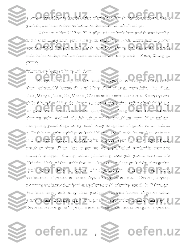 yozma   matnlardan   foydalanish,   ular   bilan   shug‘illanish   hamda   ustida   mulohaza
yuritish, ular bilan ishlash va tushunish demakdir deb ta‘rif berilgan.  
 Ushbu ta‘rifdan 2012 va 2015-yilgi tadqiqotlarda ham yozish savodxonligi
ta‘rifi   sifatida   foydalanilgan.   2018-yilda   o‘tkazilgan   PISA   tadqiqotlarida   yozish
savodxonligiga   berilgan   ta‘rif   yozish   savodxonligining   ajralmas   qismi   sifatida
matn ko‘rinishidagi ma‘lumotlarni baholashni o’z ichiga oladi. [ Kvak, Chung-gu
(2003). 
“Zamonaviy koreys tilining unli tizimi ] 
Koreys   tili   qadimgi   tillardan   biridir.   Lingvistik   va   Etnografik   tadqiqotlar
shuni   ko rsatadiki   koreys   tili   Ural-Oltoy   tillari   oilasiga   mansubdir.     Bu   oilagaʻ
Turk, Mongol, Tibet, Fin, Venger, O‘zbek va bir necha tillar kiradi. Koreys yozma
alifbosi hangil   1443-yilda Choson sulolasi   4-qiroli qirol sedjong boshchiligidagi
bir   guruh   olimlar   tomonidan   ixtiro   qilingan.   Hangilning   birinchi   nomi   «xunmin
chonim»   ya‘ni   «xalqni   o‘qitish   uchun   to g ri   tovushlar»   nomi   bilan   atalgan.	
ʻ ʻ
Hangilning   yaratilishiga   asosiy   sabab   xitoy   ierogliflari   o‘rganish   va   uni   nutqda
qo‘llash bir muncha qiyinliga va kuchli bilimni tashkil etishi bu esa faqat zodagon
oila   va   o rta   meyona   oila   bollaragina   o rgana   olgan   holos.   Koreys   tilidagi	
ʻ ʻ
tovushlar   xitoy   tilidan   farq   qilgan   va   xitoy   grafikalari   yordamida   osongina
muloqot   qilingan.   Shuning   uchun   johillarning   aksariyati   yozma   ravishda   o‘z
fikrlarini   ifoda   etishni   xohlashsa-da,   ular   bilan   muloqotga   kirisha   olmaganlar.
Qirol   Sejong   1443yilda   koreys   alifbo   yaratilishini   e’lon   qildi   va   barcha
sub’ektlarini   o‘rganish   va   undan   foydalanishga   da‘vat   etdi.     Dastlab,   u   yangi
tizimning shafqatsiz ekanligini va ayollar va qishloqlarning savodli bo‘lishmagan.
Shu   bilan   birga,   xalk   xitoy   tilida   yozilgan   murakkab   tizimni   o‘rganish   uchun
yetarlicha  ma‘lumotlarga  ega  bo‘lmagan  aholi   segmentlariga  tezlik bilan  yoyildi.
Dastlabki   matnlarga   ko‘ra,   aqlli   odam   bir   necha   soat   ichida   hangulni   o‘rganishi
9   
   