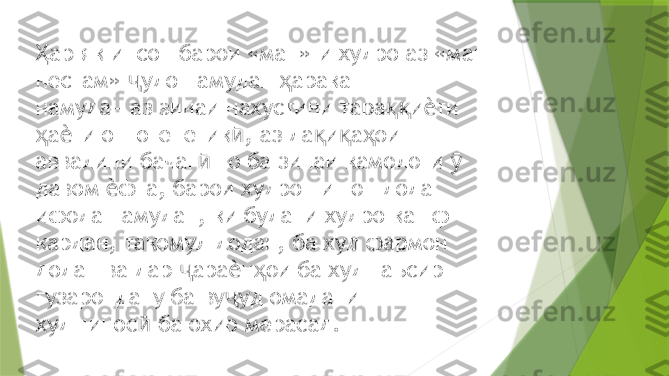 ар як инсон барои «ман»-и худро аз «ман Ҳ
нестам»  удо намудан  аракат  	
ҷ ҳ
намудан аз зинаи нахустини тара и ти 	
ққ ѐ
а ти отногенетик , аз да и а ои  	
ҳ ѐ ӣ қ қ ҳ
аввалини бачаг  то ба зинаи камолоти   	
ӣ ӯ
давом  фта, барои худро нишон дода  	
ѐ
ифода намудан, ки будани худро кашф 
кардан, такомул додан, ба худ фармон  
додан ва дар  ара н ои ба худ таъсир 	
ҷ ѐ ҳ
гузарондану ба ву уд омадани  	
ҷ
худшинос  ба охир мерасад.	
ӣ                 