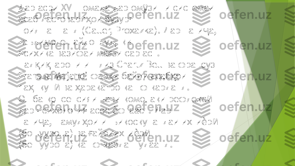 Дар асри  XVIII  омада дар ом зиши системаи ӯ
асаб дастовард ои бузург  	
ҳ
ноил гаштанд ( Galler, Proxazka).  Дар нати а, 	
ҷ
таълимоте пайдо шуд, ки  
психика вазифаи ма зи сар аст. 	
ғ
Тад и гарони инглиз 	
қ қ Charlz Bell  ва франсуз  
Fransua Majandi  фар и байни асаб ои 	
қ ҳ
па нкун  ва  аракатро кашф карданд.  	
ҳ ӣ ҳ
Он ба консепсияи нави комонаки рефлекс  	
ӣ
дар психология асос  фтааст. Дар  	
ѐ
нати а, намуд ои инъикоскунандаи ихти р  	
ҷ ҳ ѐ ӣ
(бошуурона) ва  айриихти р   	
ғ ѐ ӣ
(бешуурона) кашф карда шудаанд.                  