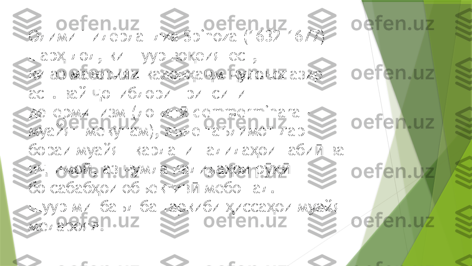 Олими Нидерландия  Spinoza (1632-1677) 
шар  дод, ки шуур во еиятест,  ҳ қ
ки аз материяи калон а м  удонопазир 	
ҳ ҷ ҷ
аст. вай  онибдори принсипи	
ҷ
детерминизм (лотин  	
ӣ demmerminara – 
муайян мекунам), яъне таълимот дар  
бораи муайян кардани падида ои таби  ва 	
ҳ ӣ
и тимо , аз  умла падида ои р   	
ҷ ӣ ҷ ҳ ӯҳӣ
бо сабаб ои объектив  мебошад. 	
ҳ ӣ
Шуур минбаъд ба таркиби  исса ои муайян 	
ҳ ҳ
медарояд.                  