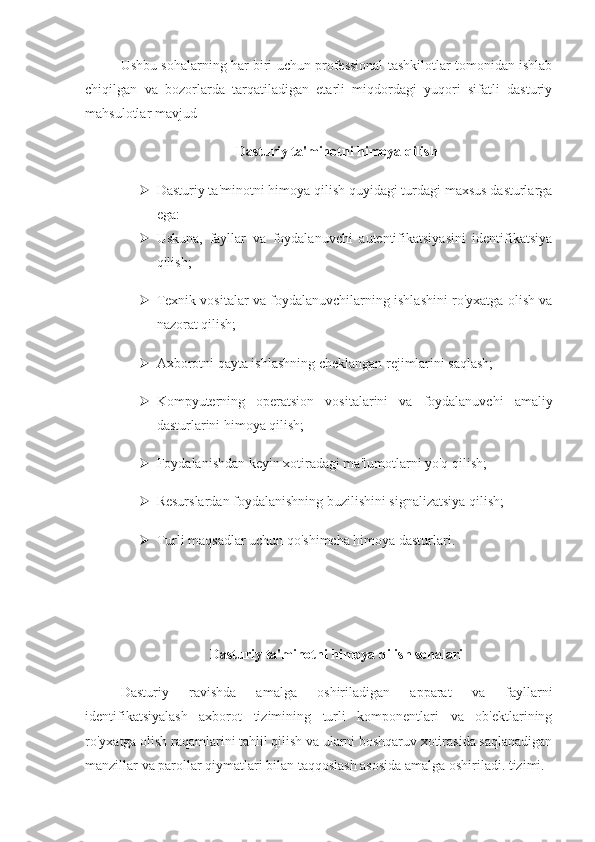 Ushbu sohalarning har biri uchun professional tashkilotlar tomonidan ishlab
chiqilgan   va   bozorlarda   tarqatiladigan   etarli   miqdordagi   yuqori   sifatli   dasturiy
mahsulotlar mavjud 
Dasturiy ta'minotni himoya qilish
 Dasturiy ta'minotni himoya qilish quyidagi turdagi maxsus dasturlarga
ega:
 Uskuna,   fayllar   va   foydalanuvchi   autentifikatsiyasini   identifikatsiya
qilish;
 Texnik vositalar va foydalanuvchilarning ishlashini ro'yxatga olish va
nazorat qilish;
 Axborotni qayta ishlashning cheklangan rejimlarini saqlash;
 Kompyuterning   operatsion   vositalarini   va   foydalanuvchi   amaliy
dasturlarini himoya qilish;
 Foydalanishdan keyin xotiradagi ma'lumotlarni yo'q qilish;
 Resurslardan foydalanishning buzilishini signalizatsiya qilish;
 Turli maqsadlar uchun qo'shimcha himoya dasturlari.
Dasturiy ta'minotni himoya qilish sohalari
Dasturiy   ravishda   amalga   oshiriladigan   apparat   va   fayllarni
identifikatsiyalash   axborot   tizimining   turli   komponentlari   va   ob'ektlarining
ro'yxatga olish raqamlarini tahlil qilish va ularni boshqaruv xotirasida saqlanadigan
manzillar va parollar qiymatlari bilan taqqoslash asosida amalga oshiriladi. tizimi. 