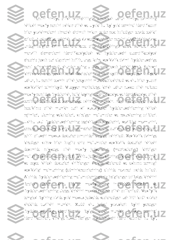 Parolni   himoya   qilish   ishonchliligini   ta'minlash   uchun   himoya   tizimining
ishlashi maxfiy parolni oshkor qilish va u yoki bu fayl yoki terminal identifikatori
bilan   yozishmalarni   o'rnatish   ehtimoli   imkon   qadar   past   bo'ladigan   tarzda   tashkil
etiladi. Buni amalga oshirish uchun siz vaqti-vaqti bilan parolni o'zgartirishingiz va
undagi   belgilar   sonini   etarlicha   katta   qilib   belgilashingiz   kerak.   Samarali   usul
manzilli   elementlarni   identifikatsiyalash   va   foydalanuvchi   autentifikatsiyasi
chaqiriq-javob   turi   algoritmi   bo‘lib,  unga   ko‘ra   xavfsizlik   tizimi   foydalanuvchiga
parol   so‘rovini   beradi,   shundan   so‘ng   u   unga   aniq   javob   berishi   kerak.   So'rovni
kiritish   va   unga   javob   berish   daqiqalari   oldindan   aytib   bo'lmaydigan   bo'lgani
uchun, bu parolni taxmin qilish jarayonini murakkablashtiradi va shu bilan yuqori
xavfsizlikni   ta'minlaydi.   Muayyan   manbalarga   kirish   uchun   ruxsat   olish   nafaqat
maxfiy paroldan foydalanish, balki keyingi autentifikatsiya va identifikatsiya qilish
tartib-qoidalari asosida ham amalga oshirilishi mumkin. Buni hisobga olgan holda
batafsilroq   qilish   mumkin   turli   xil   xususiyatlar   foydalanuvchilarning   ishlash
rejimlari,   ularning   vakolatlari,   so'ralgan   ma'lumotlar   va   resurslarning   toifalari.
Ushbu   usul   foydalanuvchilarning   tegishli   xususiyatlarini,   vazifalar   mazmunini,
apparat   va   dasturiy   ta'minot   parametrlarini,   xotira   qurilmalarini   va   boshqalarni
tahlil   qiluvchi   maxsus   dasturlar   tomonidan   amalga   oshiriladi.   Xavfsizlik   tizimiga
kiradigan   so'rov   bilan   bog'liq   aniq   ma'lumotlar   xavfsizlik   dasturlari   ishlashi
davomida   ro'yxatga   olish   maxfiy   jadvallariga   (matritsalariga)   kiritilgan
ma'lumotlar   bilan   taqqoslanadi.   Ushbu   jadvallar,   shuningdek   ularni   shakllantirish
va   qayta   ishlash   dasturlari   shifrlangan   shaklda   saqlanadi   va   axborot   tarmog'i
xavfsizligi   ma'murining   (administratorlarining)   alohida   nazorati   ostida   bo'ladi.
Alohida foydalanuvchilarning ma'lumotlarning aniq belgilangan toifasiga kirishini
farqlash   uchun   ushbu   fayllar   maxfiyligining   individual   choralari   va
foydalanuvchilarning ularga kirishini maxsus nazorat qilish qo'llaniladi. Maxfiylik
tamg'asi  faylning o'zida yoki maxsus jadvalda saqlanadigan uch bitli kodli so'zlar
shaklida   tuzilishi   mumkin.   Xuddi   shu   jadval   yozuvlari:   faylni   yaratgan
foydalanuvchining   identifikatori;   faylga   kirish   mumkin   bo'lgan   terminal
identifikatorlari;   kirishga   ruxsat   berilgan   foydalanuvchi   identifikatorlari   bu   fayl, 