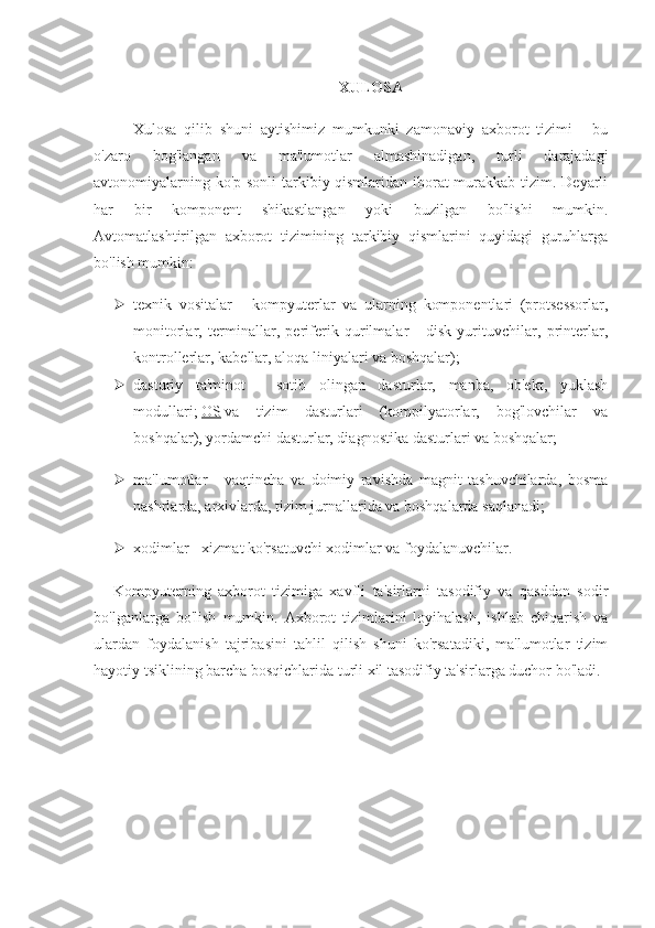 XULOSA
Xulosa   qilib   shuni   aytishimiz   mumkunki   zamonaviy   axborot   tizimi   -   bu
o'zaro   bog'langan   va   ma'lumotlar   almashinadigan,   turli   darajadagi
avtonomiyalarning ko'p sonli  tarkibiy qismlaridan iborat  murakkab tizim. Deyarli
har   bir   komponent   shikastlangan   yoki   buzilgan   bo'lishi   mumkin.
Avtomatlashtirilgan   axborot   tizimining   tarkibiy   qismlarini   quyidagi   guruhlarga
bo'lish mumkin:
 texnik   vositalar   -   kompyuterlar   va   ularning   komponentlari   (protsessorlar,
monitorlar,   terminallar,   periferik   qurilmalar   -   disk   yurituvchilar,   printerlar,
kontrollerlar, kabellar, aloqa liniyalari va boshqalar);
 dasturiy   ta'minot   -   sotib   olingan   dasturlar,   manba,   ob'ekt,   yuklash
modullari;   OS   va   tizim   dasturlari   (kompilyatorlar,   bog'lovchilar   va
boshqalar), yordamchi dasturlar, diagnostika dasturlari va boshqalar;
 ma'lumotlar   -   vaqtincha   va   doimiy   ravishda   magnit   tashuvchilarda,   bosma
nashrlarda, arxivlarda, tizim jurnallarida va boshqalarda saqlanadi;
 xodimlar - xizmat ko'rsatuvchi xodimlar va foydalanuvchilar.
Kompyuterning   axborot   tizimiga   xavfli   ta'sirlarni   tasodifiy   va   qasddan   sodir
bo'lganlarga   bo'lish   mumkin.   Axborot   tizimlarini   loyihalash,   ishlab   chiqarish   va
ulardan   foydalanish   tajribasini   tahlil   qilish   shuni   ko'rsatadiki,   ma'lumotlar   tizim
hayotiy tsiklining barcha bosqichlarida turli xil tasodifiy ta'sirlarga duchor bo'ladi. 