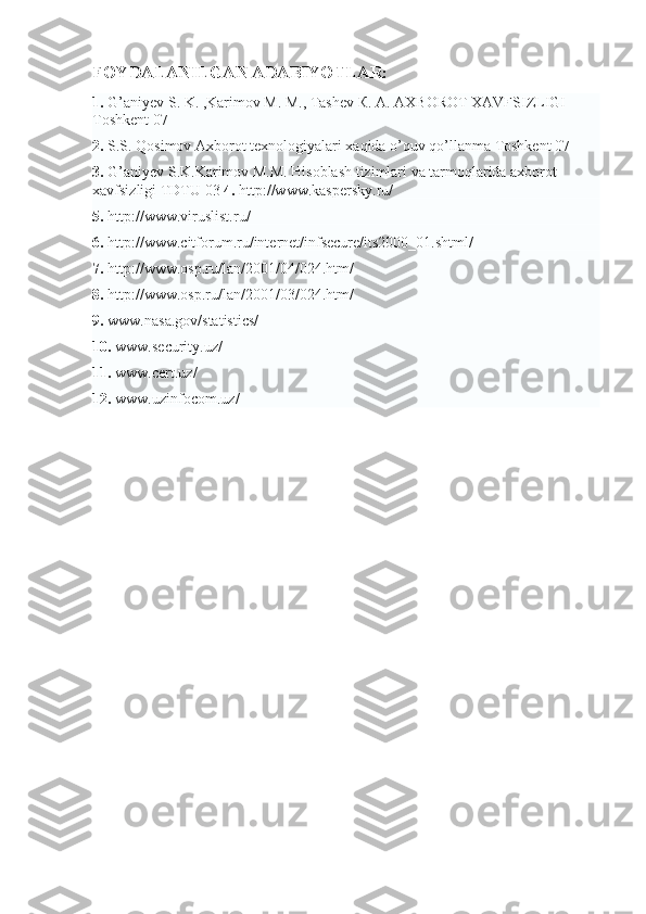 FOYDALANILGAN ADABIYOTLAR:
1.   G’aniyev S. K. ,Karimov M. М., Tashev К. А. АХBOROT XAVFSIZLIGI 
Toshkent 07
2.   S.S. Qosimov Axborot texnologiyalari xaqida o’quv qo’llanma Toshkent 07
3.   G’aniyev S.K.Karimov M.М. Hisoblash tizimlari va tarmoqlarida axborot 
xavfsizligi TDTU 03   4.   http://www.kaspersky.ru/
5.   http://www.viruslist.ru/
6.   http://www.citforum.ru/internet/infsecure/its2000_01.shtml/
7.   http://www.osp.ru/lan/2001/04/024.htm /
8.   http://www.osp.ru/lan/2001/03/024.htm/
9.   www.nasa.gov/statistics/
10.   www.security.uz/
11.   www.cert.uz/
12.   www.uzinfocom.uz/ 