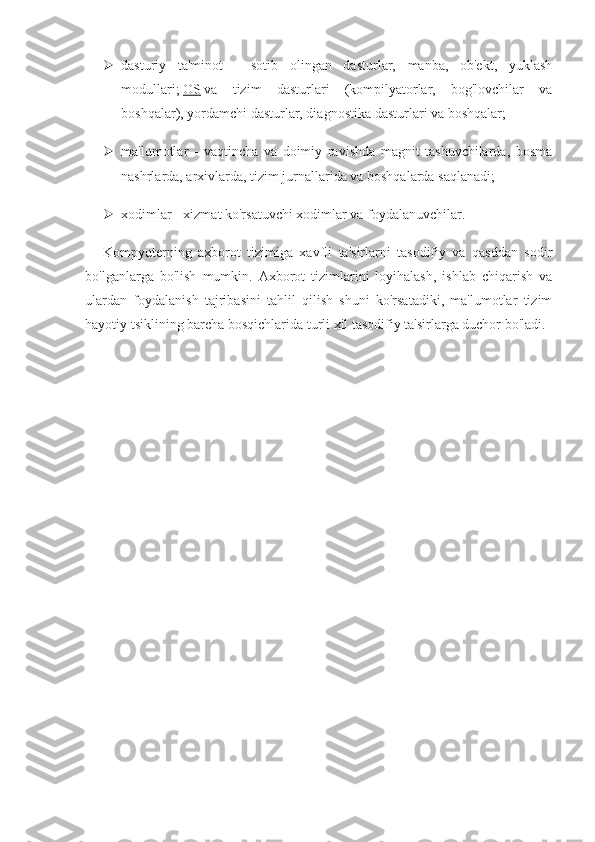  dasturiy   ta'minot   -   sotib   olingan   dasturlar,   manba,   ob'ekt,   yuklash
modullari;   OS   va   tizim   dasturlari   (kompilyatorlar,   bog'lovchilar   va
boshqalar), yordamchi dasturlar, diagnostika dasturlari va boshqalar;
 ma'lumotlar   -   vaqtincha   va   doimiy   ravishda   magnit   tashuvchilarda,   bosma
nashrlarda, arxivlarda, tizim jurnallarida va boshqalarda saqlanadi;
 xodimlar - xizmat ko'rsatuvchi xodimlar va foydalanuvchilar.
Kompyuterning   axborot   tizimiga   xavfli   ta'sirlarni   tasodifiy   va   qasddan   sodir
bo'lganlarga   bo'lish   mumkin.   Axborot   tizimlarini   loyihalash,   ishlab   chiqarish   va
ulardan   foydalanish   tajribasini   tahlil   qilish   shuni   ko'rsatadiki,   ma'lumotlar   tizim
hayotiy tsiklining barcha bosqichlarida turli xil tasodifiy ta'sirlarga duchor bo'ladi. 