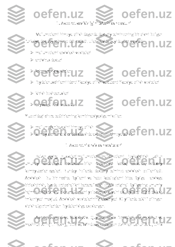 1. Axborot xavfsizligini ta'minlash dasturi
Ma'lumotlarni himoya qilish deganda dasturiy ta'minotning bir qismi bo'lgan
funksiya dasturiy ta'minot deb ataladi. Ular orasida quyidagilar mavjud:
 ma'lumotlarni arxivlash vositalari
 antivirus dasturi
 kriptografik vositalar
 foydalanuvchilarni identifikatsiya qilish va autentifikatsiya qilish vositalari
 kirish boshqaruvlari
 ro'yxatga olish va audit
Yuqoridagi chora-tadbirlarning kombinatsiyasiga misollar:
 ma'lumotlar bazasini himoya qilish
 kompyuter tarmoqlarida ishlashda axborotni himoya qilish.
1 Axborotni arxivlash vositalari
Ba'zan   zaxira   nusxalari   ma'lumotlar   ma'lumotlarni   joylashtirish   uchun
umumiy   cheklangan   resurslar   bilan   bajarilishi   kerak,   masalan,   shaxsiy
kompyuterlar   egalari.   Bunday   hollarda   dasturiy   ta'minot   arxivlash   qo'llaniladi.
Arxivlash   -   bu   bir   nechta   fayllarni   va   hatto   kataloglarni   bitta   faylga   -   arxivga
birlashtirish, bunda ortiqchalikni bartaraf etish orqali original fayllarning umumiy
hajmini qisqartirish, lekin ma'lumotni yo'qotmaslik, ya'ni asl fayllarni to'g'ri tiklash
imkoniyati   mavjud.   Arxivlash   vositalarining   aksariyati   80-yillarda   taklif   qilingan
siqish algoritmlaridan foydalanishga asoslangan. 
Avraam   Lempel   va   Yakob   Ziv.   Quyidagi   arxiv   formatlari   eng   mashhur   va
mashhur: ZIP (1.1-rasm), DOS va Windows operatsion tizimlari uchun ARJ, Unix 