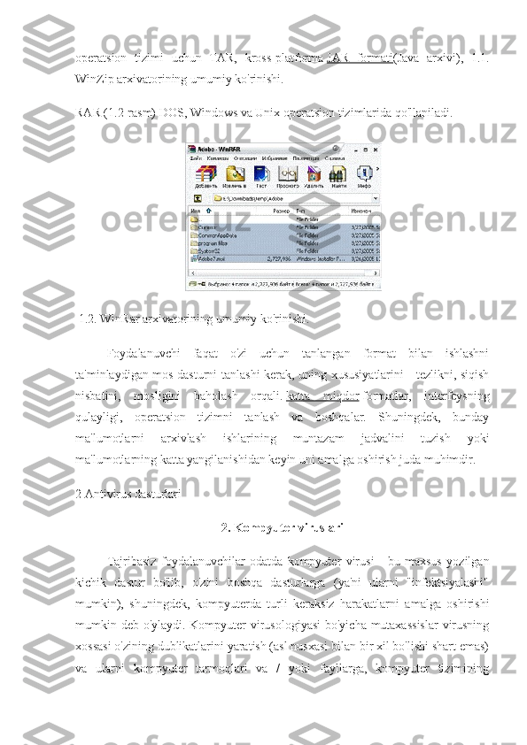 operatsion   tizimi   uchun   TAR,   kross-platforma   JAR   formati (Java   arxivi),   1.1.
WinZip arxivatorining umumiy ko'rinishi.
RAR (1.2-rasm) DOS, Windows va Unix operatsion tizimlarida qo'llaniladi.
 1.2. WinRar arxivatorining umumiy ko'rinishi.
Foydalanuvchi   faqat   o'zi   uchun   tanlangan   format   bilan   ishlashni
ta'minlaydigan mos dasturni tanlashi kerak, uning xususiyatlarini - tezlikni, siqish
nisbatini,   mosligini   baholash   orqali.   katta   miqdor   formatlar,   interfeysning
qulayligi,   operatsion   tizimni   tanlash   va   boshqalar.   Shuningdek,   bunday
ma'lumotlarni   arxivlash   ishlarining   muntazam   jadvalini   tuzish   yoki
ma'lumotlarning katta yangilanishidan keyin uni amalga oshirish juda muhimdir.
2 Antivirus dasturlari
2. Kompyuter viruslari
Tajribasiz   foydalanuvchilar   odatda   kompyuter   virusi   -   bu   maxsus   yozilgan
kichik   dastur   bo'lib,   o'zini   boshqa   dasturlarga   (ya'ni   ularni   "infektsiyalashi"
mumkin),   shuningdek,   kompyuterda   turli   keraksiz   harakatlarni   amalga   oshirishi
mumkin deb o'ylaydi. Kompyuter virusologiyasi  bo'yicha mutaxassislar  virusning
xossasi o'zining dublikatlarini yaratish (asl nusxasi bilan bir xil bo'lishi shart emas)
va   ularni   kompyuter   tarmoqlari   va   /   yoki   fayllarga,   kompyuter   tizimining 