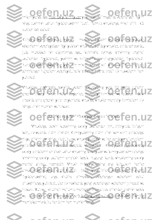 imkoniyatiga ega   masofaviy kompyuter   yoki hech bo'lmaganda zararlangan faylni
ishga   tushirish   uchun   foydalanuvchini   "turt".   Tarmoq   viruslariga   misol   qilib   IRC
qurtlari deb ataladi.
Ko'pgina   kombinatsiyalar   mavjud   -   masalan,   fayllarni   va   disklarning   yuklash
sektorlarini zararlaydigan fayl yuklash viruslari. Bunday viruslar, qoida tariqasida,
juda   murakkab   ish   algoritmiga   ega,   ko'pincha   tizimga   kirishning   original
usullaridan   foydalanadi,   yashirin   va   polimorfik   texnologiyalardan   foydalanadi.
Bunday   kombinatsiyaning   yana   bir   misoli   tarmoq   so'l   virusi   bo'lib,   u   nafaqat
tahrirlangan hujjatlarni zararlaydi, balki elektron pochta orqali o'z nusxalarini ham
yuboradi.
Viruslarga   qo'shimcha   ravishda,   zararli   dasturlarning   yana   bir   nechta   turlarini
ajratish   odatiy   holdir.   Bular   troyanlar,   mantiqiy   bombalar   va   qurtlar.   Ikkisi
o'rtasida   aniq   ajratish   yo'q:   troyanlarda   viruslar,   viruslar   mantiqiy   bombalarni   o'z
ichiga olishi mumkin va hokazo.
2.2.1 Kompyuter infektsiyasining oldini olish
Viruslarga   qarshi   kurashning   asosiy   usullaridan   biri,   tibbiyotda   bo'lgani
kabi, o'z vaqtida oldini olishdir. Kompyuterning oldini olish kam sonli qoidalarga
rioya qilishni o'z ichiga oladi, bu esa virusni yuqtirish va har qanday ma'lumotlarni
yo'qotish   ehtimolini   sezilarli   darajada   kamaytiradi.   Kompyuter   gigienasining
asosiy qoidalarini aniqlash uchun virusning kompyuter va kompyuter tarmoqlariga
kirishining   asosiy   usullarini   aniqlash   kerak.   Bugungi   kunda   viruslarning   asosiy
manbai   global   Internetdir.   Virusli   infektsiyalarning   eng   ko'p   soni   harflar
almashinuvi   paytida   sodir   bo'ladi.   Ibratli   virus   bilan   zararlangan   muharrir
foydalanuvchisi,   unga   shubha   qilmasdan,   zararlangan   xabarlarni   qabul
qiluvchilarga yuboradi, ular o'z navbatida yangi zararlangan xabarlarni jo'natadi va
hokazo. Xulosa - shubhali ma'lumot manbalari bilan aloqa qilishdan qochish kerak
va   faqat   qonuniy   (litsenziyalangan)   dasturiy   mahsulotlar ...   Afsuski,   bizning
mamlakatimizda bu har doim ham mumkin emas. 