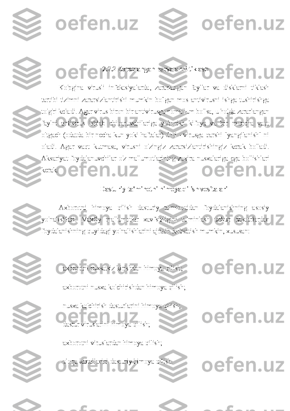 2.2.2 Zararlangan narsalarni tiklash
Ko'pgina   virusli   infektsiyalarda,   zararlangan   fayllar   va   disklarni   tiklash
tartibi   tizimni   zararsizlantirishi   mumkin  bo'lgan  mos  antivirusni   ishga  tushirishga
to'g'ri keladi. Agar virus biron bir antivirusga noma'lum bo'lsa, u holda zararlangan
faylni   antivirus   ishlab   chiqaruvchilariga   yuborish   kifoya   va   bir   muncha   vaqt
o'tgach (odatda bir necha kun yoki haftalar) dori - virusga qarshi "yangilanish" ni
oladi.   Agar   vaqt   kutmasa,   virusni   o'zingiz   zararsizlantirishingiz   kerak   bo'ladi.
Aksariyat foydalanuvchilar o'z ma'lumotlarining zaxira nusxalariga ega bo'lishlari
kerak.
Dasturiy ta'minotni himoya qilish vositalari
Axborotni   himoya   qilish   dasturiy   ta'minotidan   foydalanishning   asosiy
yo'nalishlari.   Maxfiy   ma'lumotlar   xavfsizligini   ta'minlash   uchun   dasturlardan
foydalanishning quyidagi yo'nalishlarini ajratib ko'rsatish mumkin, xususan:
- axborotni ruxsatsiz kirishdan himoya qilish;
- axborotni nusxa ko'chirishdan himoya qilish;
- nusxa ko'chirish dasturlarini himoya qilish;
- dastur viruslarini himoya qilish;
- axborotni viruslardan himoya qilish;
- aloqa kanallarini dasturiy himoya qilish. 