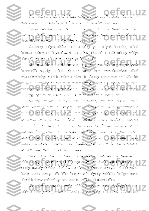 Shuningdek oila tabiiy sabablarga ko‘ra ham buziladi. Bu asosan ota-onaning
yoki ulardan birining vafotidan so‘ng janjal, nizolar tufayli yuz beradi.
Bundan   tashqari   oila   nikohning   bekor   qilinishi   munosabati   bilan   ham
buziladi.   Nikohning   bekor   qilinishning   turlicha   sabablari   bor.   Xususan
farzandsizlik, turmush o‘rtog‘iga hiyonat va boshqalar.
Ota-onaga   bo‘ysunishdan   bosh   tortishga   yo‘l   qo‘yish   bolaning   qo‘pol
badxulq,   nokam   bo‘lib   yetishuviga   olib   keladi.   Shu   bois   oila   ilk   axloqiy   tarbiya
o‘chog‘i, maskani sifatida katta ahamiyat kasb etadi. 
Oila   mustahkam,   tinch,   farovon,   sog‘lom,   baxtli   bo‘lsagina   jamiyatda
barqarorlik   vujudga   keladi.   Shuning   uchun   ham   mamlakatimizda   oilani
mustahkamlashga   alohida   e'tibor   berilmoqda.   Asosiy   qonunimizning   “Oila   deb
atalgan   14-bobidagi   64-65-moddalarida   oilaning   mavqei   quyidagicha   belgilanadi.
“Oila   jamiyatning   bir   bo‘g‘inidir   hamda   jamiyat   va   Davlat   muhofazasida   bo‘lish
huquqiga ega”. “Onalik va bolalik Davlat tomonidan muhofaza qilinadi”.
Axloqiy   maskan   bo‘lish   oila   jamiyatini,   millatini   tashkil   etadi.
Mamlakatimizda   barpo   etilayotgan   fuqarolik   jamiyati   oila   va   davlat   o‘rtasidagi
muhim   bosqichdir.   Bunda   mazkur   fuqarolik   jamiyati   o‘ziga   hos   xususiyati   unda
axloqiy tamoyillar jamiyatning o‘z-o‘zini boshqarish bosqichiga o‘tishning asosiy
omili   bo‘lib   xizmat   qilishligi   bilan   izohlanadi.   Bu   o‘rinda   Prezidentimizning
quyidagi   fikrini   esga   olish   maqsadga   muvofiqdir:   “Fuqarolik   jamiyatining   eng
asosiy   belgisi   –   bu   davlatning   vazifasi   –   vakolatlarini   jamoat   tashkilotlariga
bosqichma-bosqich   o‘tkazish   orqali   fuqarolarning   ijtimoiy   faoliyatini,   siyosiy-
axloqiy madaniyatini oshirishdan iboratdir”.
Fuqarolik   jamiyati   mohiyatan   oila   va   jamiyat   o‘rtasidagi   munosabatlarning
nisbatan uyg‘unlashgan darajadagi jamiyat tizimidir. Chunki fuqarolik jamiyatning
asosiy   xususiyatlaridan     biri   bu   o‘z-o‘zini   boshqarish[tamoyili]   hisoblanadiki,
bunda   ushbu   tamoyil   oila   bilan   boshqaruvchi   siyosiy   tashkiloti   bo‘lgan   davlat
o‘rtasidagi munosabatni uyg‘unlashtirish omili bo‘lib xizmat qiladi.
O‘z-o‘zini   boshqarish   tizimiga   o‘tish   jarayonida   davlat   funktsiyalari   asta-
sekinlik   bilan   jamoat,   nodavlat   tashkilotlari   zimmasiga   o‘ta   boradi.   O‘zbekiston 