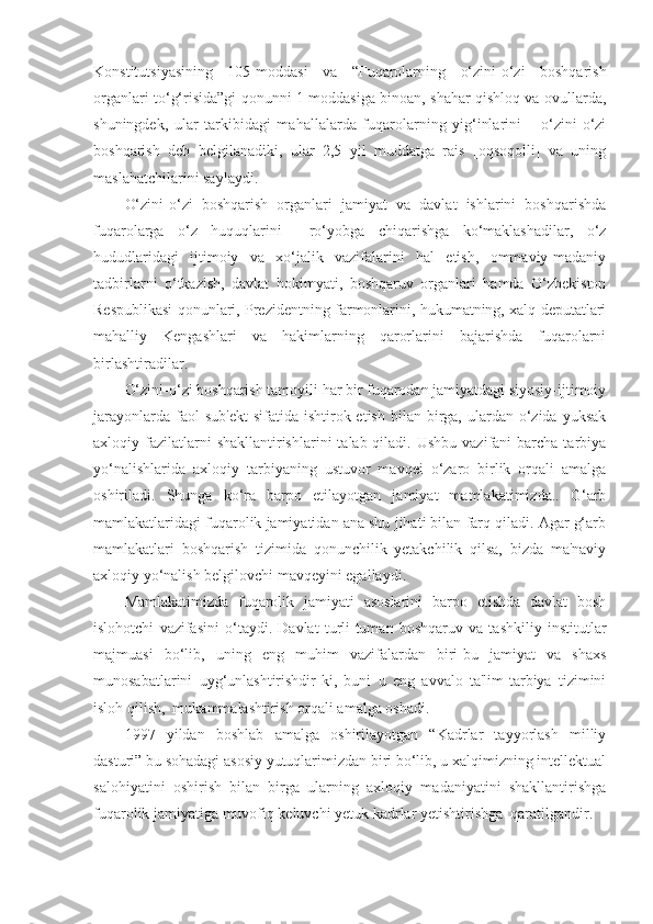 Konstitutsiyasining   105-moddasi   va   “Fuqarolarning   o‘zini-o‘zi   boshqarish
organlari to‘g‘risida”gi qonunni 1-moddasiga binoan, shahar qishloq va ovullarda,
shuningdek,   ular   tarkibidagi   mahallalarda   fuqarolarning   yig‘inlarini   –   o‘zini-o‘zi
boshqarish   deb   belgilanadiki,   ular   2,5   yil   muddatga   rais   [oqsoqolli]   va   uning
maslahatchilarini saylaydi.
O‘zini-o‘zi   boshqarish   organlari   jamiyat   va   davlat   ishlarini   boshqarishda
fuqarolarga   o‘z   huquqlarini     ro‘yobga   chiqarishga   ko‘maklashadilar,   o‘z
hududlaridagi   ijtimoiy   va   xo‘jalik   vazifalarini   hal   etish,   ommaviy-madaniy
tadbirlarni   o‘tkazish,   davlat   hokimyati,   boshqaruv   organlari   hamda   O‘zbekiston
Respublikasi qonunlari, Prezidentning farmonlarini, hukumatning, xalq deputatlari
mahalliy   Kengashlari   va   hakimlarning   qarorlarini   bajarishda   fuqarolarni
birlashtiradilar.
O‘zini-o‘zi boshqarish tamoyili har bir fuqarodan jamiyatdagi siyosiy-ijtimoiy
jarayonlarda  faol  sub'ekt  sifatida  ishtirok etish  bilan  birga,  ulardan o‘zida  yuksak
axloqiy fazilatlarni  shakllantirishlarini   talab qiladi.  Ushbu  vazifani  barcha  tarbiya
yo‘nalishlarida   axloqiy   tarbiyaning   ustuvor   mavqei   o‘zaro   birlik   orqali   amalga
oshiriladi.   Shunga   ko‘ra   barpo   etilayotgan   jamiyat   mamlakatimizda..   G‘arb
mamlakatlaridagi fuqarolik jamiyatidan ana shu jihati bilan farq qiladi. Agar g‘arb
mamlakatlari   boshqarish   tizimida   qonunchilik   yetakchilik   qilsa,   bizda   ma'naviy
axloqiy yo‘nalish belgilovchi mavqeyini egallaydi.
Mamlakatimizda   fuqarolik   jamiyati   asoslarini   barpo   etishda   davlat   bosh
islohotchi   vazifasini   o‘taydi.   Davlat   turli-tuman   boshqaruv   va   tashkiliy   institutlar
majmuasi   bo‘lib,   uning   eng   muhim   vazifalardan   biri-bu   jamiyat   va   shaxs
munosabatlarini   uyg‘unlashtirishdir-ki,   buni   u   eng   avvalo   ta'lim-tarbiya   tizimini
isloh qilish,  mukammalashtirish orqali amalga oshadi.
1997   yildan   boshlab   amalga   oshirilayotgan   “Kadrlar   tayyorlash   milliy
dasturi” bu sohadagi asosiy yutuqlarimizdan biri bo‘lib, u xalqimizning intellektual
salohiyatini   oshirish   bilan   birga   ularning   axloqiy   madaniyatini   shakllantirishga
fuqarolik jamiyatiga muvofiq keluvchi yetuk kadrlar yetishtirishga  qaratilgandir. 