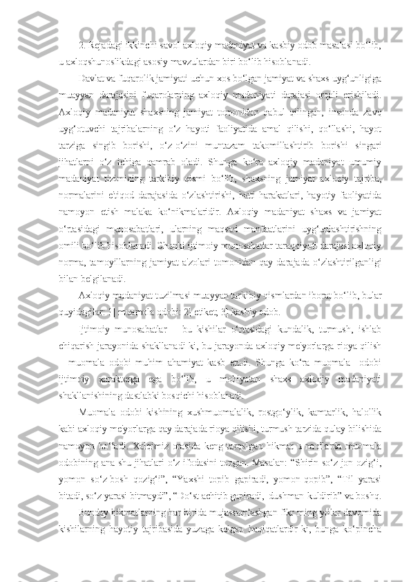 2. Rejadagi ikkinchi savol axloqiy madaniyat va kasbiy odob masalasi bo‘lib,
u axloqshunoslikdagi asosiy mavzulardan biri bo‘lib hisoblanadi.
Davlat va fuqarolik jamiyati uchun xos bo‘lgan jamiyat va shaxs uyg‘unligiga
muayyan   darajasini   fuqarolarning   axloqiy   madaniyati   darajasi   orqali   erishiladi.
Axloqiy   madaniyat   shaxsning   jamiyat   tomonidan   qabul   qilingan,   insonda   zavq
uyg‘otuvchi   tajribalarning   o‘z   hayoti   faoliyatida   amal   qilishi,   qo‘llashi,   hayot
tarziga   singib   borishi,   o‘z-o‘zini   muntazam   takomillashtirib   borishi   singari
jihatlarni   o‘z   ichiga   qamrab   oladi.   Shunga   ko‘ra   axloqiy   madaniyat   umumiy
madaniyat   tizimining   tarkibiy   qismi   bo‘lib,   shaxsning   jamiyat   axloqiy   tajriba,
normalarini   e'tiqod   darajasida   o‘zlashtirishi,   hatti-harakatlari,   hayotiy   faoliyatida
namoyon   etish   malaka   ko‘nikmalaridir.   Axloqiy   madaniyat   shaxs   va   jamiyat
o‘rtasidagi   munosabatlari,   ularning   maqsad   manfaatlarini   uyg‘unlashtirishning
omili bo‘lib hisoblanadi. Chunki ijtimoiy munosabatlar taraqqiyoti darajasi axloqiy
norma,   tamoyillarning   jamiyat   a'zolari   tomonidan   qay   darajada   o‘zlashtirilganligi
bilan belgilanadi.
Axloqiy madaniyat tuzilmasi muayyan tarkibiy qismlardan iborat bo‘lib, bular
quyidagilar: 1] muamola odobi: 2] etiket; 3] kasbiy odob.
Ijtimoiy   munosabatlar   –   bu   kishilar   o‘rtasidagi   kundalik,   turmush,   ishlab
chiqarish jarayonida shakllanadi-ki, bu jarayonda axloqiy me'yorlarga rioya qilish
–   muomala   odobi   muhim   ahamiyat   kasb   etadi.   Shunga   ko‘ra   muomala     odobi
ijtimoiy   xarakterga   ega   bo‘lib,   u   mohiyatan   shaxs   axloqiy   madaniyati
shakllanishining dastlabki bosqichi hisoblanadi.
Muomala   odobi   kishining   xushmuomalalik,   rostgo‘ylik,   kamtarlik,   halollik
kabi axloqiy me'yorlarga qay darajada rioya qilishi, turmush tarzida qulay bilishida
namoyon   bo‘ladi.   Xalqimiz   orasida   keng   tarqalgan   hikmat-u   naqllarda   muomala
odobining ana shu jihatlari o‘z ifodasini topgan. Masalan:  “Shirin so‘z jon ozig‘i,
yomon   so‘z-bosh   qozig‘i”,   “Yaxshi   topib   gapiradi,   yomon-qopib”,   “Til   yarasi
bitadi, so‘z yarasi bitmaydi”, “Do‘st achitib gapiradi,  dushman-kuldirib” va boshq.
Bunday hikmatlarning har birida mujassamlashgan fikr ming yillar davomida
kishilarning   hayotiy   tajribasida   yuzaga   kelgan   haqiqatlardir-ki,   bunga   ko‘pincha 