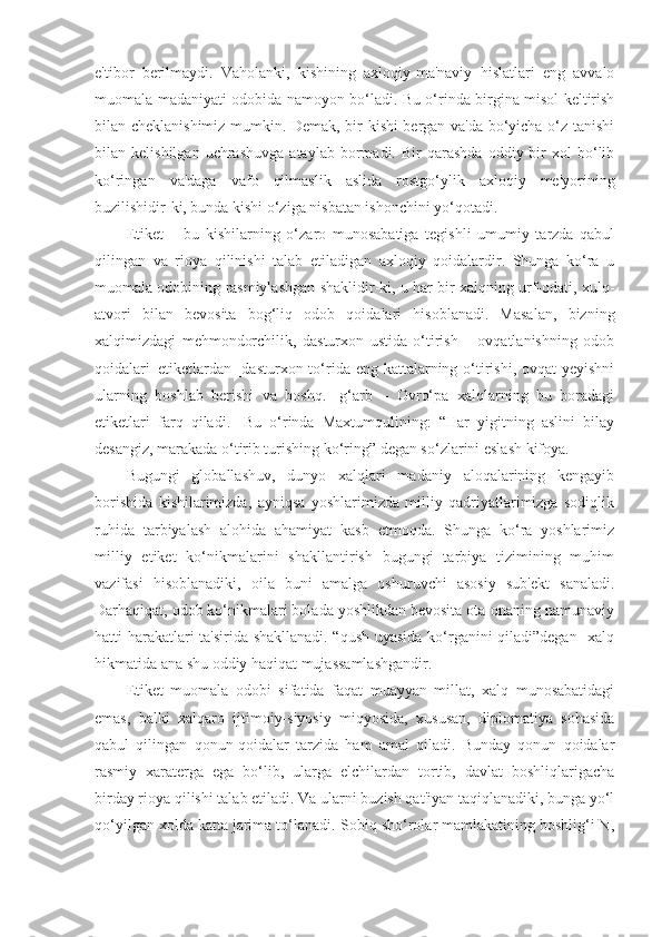 e'tibor   berilmaydi.   Vaholanki,   kishining   axloqiy-ma'naviy   hislatlari   eng   avvalo
muomala madaniyati odobida namoyon bo‘ladi. Bu o‘rinda birgina misol keltirish
bilan cheklanishimiz mumkin. Demak, bir kishi bergan va'da bo‘yicha o‘z tanishi
bilan  kelishilgan   uchrashuvga   ataylab   bormadi.  Bir   qarashda   oddiy  bir   xol   bo‘lib
ko‘ringan   va'daga   vafo   qilmaslik   aslida   rostgo‘ylik   axloqiy   me'yorining
buzilishidir-ki, bunda kishi o‘ziga nisbatan ishonchini yo‘qotadi.
Etiket   –   bu   kishilarning   o‘zaro   munosabatiga   tegishli   umumiy   tarzda   qabul
qilingan   va   rioya   qilinishi   talab   etiladigan   axloqiy   qoidalardir.   Shunga   ko‘ra   u
muomala odobining rasmiylashgan shaklidir-ki, u har bir xalqning urf-odati, xulq-
atvori   bilan   bevosita   bog‘liq   odob   qoidalari   hisoblanadi.   Masalan,   bizning
xalqimizdagi   mehmondorchilik,   dasturxon   ustida   o‘tirish   –   ovqatlanishning   odob
qoidalari–etiketlardan [dasturxon to‘rida eng kattalarning o‘tirishi, ovqat yeyishni
ularning   boshlab   berishi   va   boshq.]   g‘arb   –   Ovro‘pa   xalqlarning   bu   boradagi
etiketlari   farq   qiladi.   [Bu   o‘rinda   Maxtumqulining:   “Har   yigitning   aslini   bilay
desangiz, marakada o‘tirib turishing ko‘ring” degan so‘zlarini eslash kifoya.
Bugungi   globallashuv,   dunyo   xalqlari   madaniy   aloqalarining   kengayib
borishida   kishilarimizda,   ayniqsa   yoshlarimizda   milliy   qadriyatlarimizga   sodiqlik
ruhida   tarbiyalash   alohida   ahamiyat   kasb   etmoqda.   Shunga   ko‘ra   yoshlarimiz
milliy   etiket   ko‘nikmalarini   shakllantirish   bugungi   tarbiya   tizimining   muhim
vazifasi   hisoblanadiki,   oila   buni   amalga   oshuruvchi   asosiy   sub'ekt   sanaladi.
Darhaqiqat, odob ko‘nikmalari bolada yoshlikdan bevosita ota-onaning namunaviy
hatti-harakatlari ta'sirida shakllanadi. “qush uyasida ko‘rganini qiladi”degan   xalq
hikmatida ana shu oddiy haqiqat mujassamlashgandir.
Etiket   muomala   odobi   sifatida   faqat   muayyan   millat,   xalq   munosabatidagi
emas,   balki   xalqaro   ijtimoiy-siyosiy   miqyosida,   xususan,   diplomatiya   sohasida
qabul   qilingan   qonun-qoidalar   tarzida   ham   amal   qiladi.   Bunday   qonun   qoidalar
rasmiy   xaraterga   ega   bo‘lib,   ularga   elchilardan   tortib,   davlat   boshliqlarigacha
birday rioya qilishi talab etiladi. Va ularni buzish qat'iyan taqiqlanadiki, bunga yo‘l
qo‘yilgan xolda katta jarima to‘lanadi.[Sobiq sho‘rolar mamlakatining boshlig‘i N, 