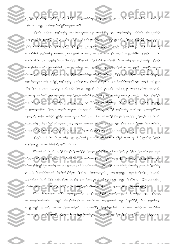 S, Xrushchev 1962-yilda BMT assambleyasida ma'ruza qilish  etiketini buzganligi
uchun unga jarima belgilangan edi].
Kasb   odobi   axloqiy   madaniyatning   moddiy   va   ma'naviy   ishlab   chiqarish
jarayonida amal qilish   shaklidir. Boshqacha qilib aytganda, kasb odobi muayyan
ishlab   chiqarish   sohasida   shug‘ullanuvchi   shaxs–kasb   egasining   o‘z   ijtimoiy
burchini   axloqiy   norma,   me'yorlar   mezonidan   o‘tash   madaniyatidir.   Kasb   odobi
bir-biri bilan uzviy bog‘liq ikki jihatni o‘z ichiga oladi: huquqiy va axloqiy. Kasb
egasining   o‘z   burchini   jamiyatning   maqsad   va   manfaatlariga   muvofiq   majburiyat
doirasida   bajarishi   birinchi   jihat   mohiyatni   ifodalasa,   ikkinchi   jihatning   mohiyati
esa ixtiyor erkinligi, axloqiy tanlov asoslanishligi bilan izohlanadi va qayd etilgan
jihatlar   o‘zaro   uzviy   birlikda   kasb   egasi   faoliyatida   axloqiy   munosabat   tarzida
namoyon bo‘lgan paytdagina kasb odobi axloqiy madaniyatning amal qilish  shakli
hisoblanadi.   Darhaqiqat,   masalan,   shifokor-vrachning   kasb   odobi   Gippokratga
qasamyodini   faqat   majburiyat   doirasida   emas,   balki   axloqiy   tanlov   tamoyillari
asosida   ado   etishligida   namoyon   bo‘ladi.   Shuni   ta'kidlash   kerakki,   kasb   odobida
huquqiy   jihat   belgilovchi,   ustuvor   tomon   hisoblanadi   va   shu   bois   hech   bir   tabib,
hatto o‘zining ashadiy dushmanini ham davolamaslikka haqqi yo‘q.
Kasb   odobi   huquqiy   va   axloqiy   jihatlarining   birligi   tamoyili   barcha   kasb
egalariga ham birdek talluqlidir.
Shuni alohida ta'kidlash kerakki, kasb odobi turli toifadagi kishilar o‘rtasidagi
o‘zaro aloqa muomala odobi bo‘lib qolmasdan, ayni paytda unda shaxs va jamiyat
o‘rtasidagi ijtimoiy munosabatlar ifodalanadi. Chunki har bir ijtimoiy guruh kasbiy
vazifa-burchlarini   bajarishiga   ko‘ra   ierarxiyali,   mavqega   egadirlarki,   bunda
ularning   biri   ikkinchisiga   nisbatan   imtiyozli   huquqga   ega   bo‘ladi.   Chunonchi,
o‘qituvchi uquvchiga nisbatan, maktab direktori o‘qituvchiga nisbatan va h.
Shu   jihatdan   olib   qaraganda   kasb   odobi   madaniyati   jamiyat   va   shaxs
munosabatlarini   uyg‘unlashtirishda   muhim   mavqeni   egallaydiki,   bu   ayniqsa
bugungi   kunda   mamlakatimizda   fuqarolik   jamiyatini     barpo   etishda   muhim
ahamiyat kasb etadi. Zotan bunday jamiyat o‘z mohiyatiga ko‘ra o‘z-o‘zini boshqa 