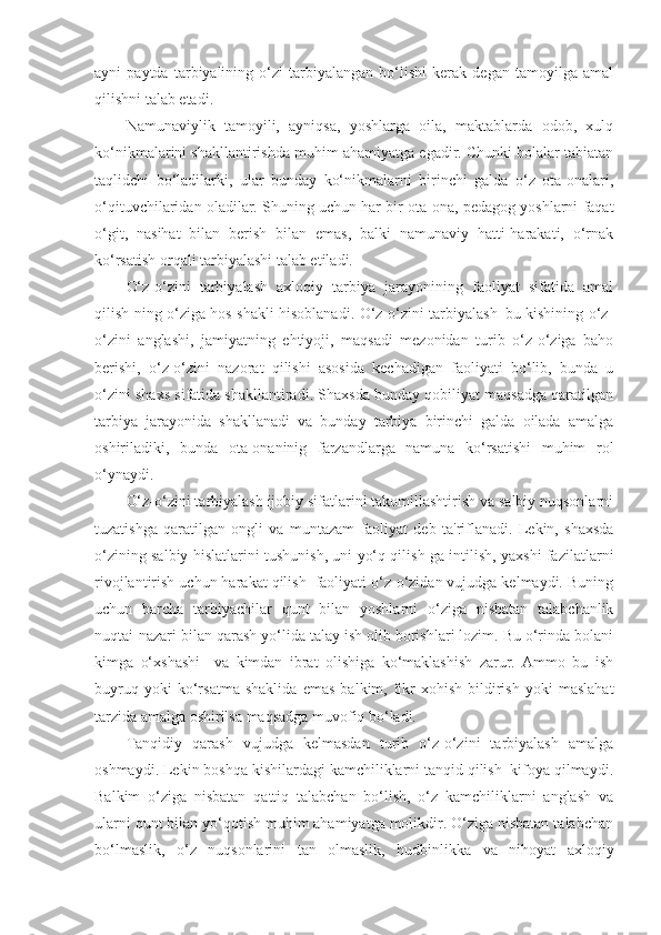 ayni   paytda   tarbiyalining   o‘zi   tarbiyalangan   bo‘lishi   kerak   degan   tamoyilga   amal
qilishni talab etadi.
Namunaviylik   tamoyili,   ayniqsa,   yoshlarga   oila,   maktablarda   odob,   xulq
ko‘nikmalarini shakllantirishda muhim ahamiyatga egadir. Chunki bolalar tabiatan
taqlidchi   bo‘ladilarki,   ular   bunday   ko‘nikmalarni   birinchi   galda   o‘z   ota-onalari,
o‘qituvchilaridan oladilar. Shuning uchun har bir ota-ona, pedagog yoshlarni faqat
o‘git,   nasihat   bilan   berish   bilan   emas,   balki   namunaviy   hatti-harakati,   o‘rnak
ko‘rsatish orqali tarbiyalashi talab etiladi.
O‘z-o‘zini   tarbiyalash   axloqiy   tarbiya   jarayonining   faoliyat   sifatida   amal
qilish ning o‘ziga hos shakli hisoblanadi. O‘z-o‘zini tarbiyalash–bu kishining o‘z-
o‘zini   anglashi,   jamiyatning   ehtiyoji,   maqsadi   mezonidan   turib   o‘z-o‘ziga   baho
berishi,   o‘z-o‘zini   nazorat   qilishi   asosida   kechadigan   faoliyati   bo‘lib,   bunda   u
o‘zini shaxs sifatida shakllantiradi. Shaxsda bunday qobiliyat maqsadga qaratilgan
tarbiya   jarayonida   shakllanadi   va   bunday   tarbiya   birinchi   galda   oilada   amalga
oshiriladiki,   bunda   ota-onaninig   farzandlarga   namuna   ko‘rsatishi   muhim   rol
o‘ynaydi.
O‘z-o‘zini tarbiyalash ijobiy sifatlarini takomillashtirish va salbiy nuqsonlarni
tuzatishga   qaratilgan   ongli   va   muntazam   faoliyat   deb   ta'riflanadi.   Lekin,   shaxsda
o‘zining salbiy hislatlarini tushunish, uni yo‘q qilish ga intilish, yaxshi fazilatlarni
rivojlantirish uchun harakat qilish  faoliyati o‘z-o‘zidan vujudga kelmaydi. Buning
uchun   barcha   tarbiyachilar   qunt   bilan   yoshlarni   o‘ziga   nisbatan   talabchanlik
nuqtai-nazari bilan qarash yo‘lida talay ish olib borishlari lozim. Bu o‘rinda bolani
kimga   o‘xshashi     va   kimdan   ibrat   olishiga   ko‘maklashish   zarur.   Ammo   bu   ish
buyruq   yoki   ko‘rsatma   shaklida   emas   balkim,   fikr-xohish   bildirish   yoki   maslahat
tarzida amalga oshirilsa maqsadga muvofiq bo‘ladi.
Tanqidiy   qarash   vujudga   kelmasdan   turib   o‘z-o‘zini   tarbiyalash   amalga
oshmaydi. Lekin boshqa kishilardagi kamchiliklarni tanqid qilish  kifoya qilmaydi.
Balkim   o‘ziga   nisbatan   qattiq   talabchan   bo‘lish,   o‘z   kamchiliklarni   anglash   va
ularni qunt bilan yo‘qotish muhim ahamiyatga molikdir. O‘ziga nisbatan talabchan
bo‘lmaslik,   o‘z   nuqsonlarini   tan   olmaslik,   hudbinlikka   va   nihoyat   axloqiy 