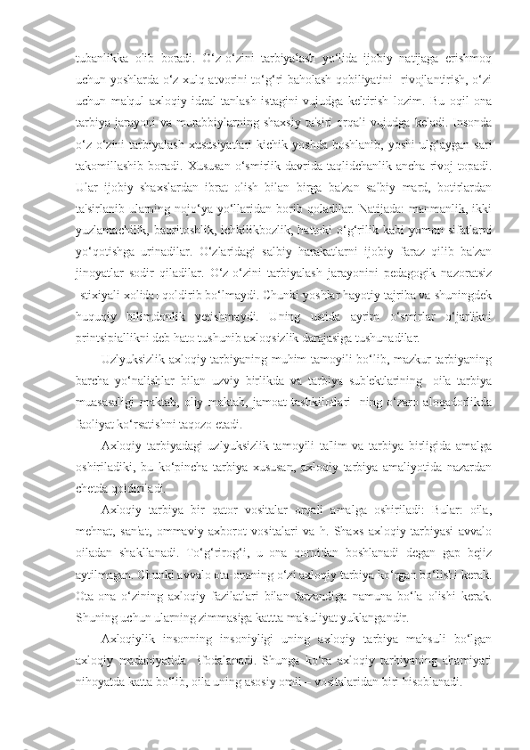 tubanlikka   olib   boradi.   O‘z-o‘zini   tarbiyalash   yo‘lida   ijobiy   natijaga   erishmoq
uchun yoshlarda o‘z xulq-atvorini to‘g‘ri baholash qobiliyatini   rivojlantirish, o‘zi
uchun   ma'qul   axloqiy   ideal   tanlash   istagini   vujudga   keltirish   lozim.   Bu   oqil   ona
tarbiya  jarayoni  va murabbiylarning shaxsiy  ta'siri  orqali  vujudga  keladi. Insonda
o‘z-o‘zini   tarbiyalash   xususiyatlari   kichik   yoshda   boshlanib,   yoshi   ulg‘aygan   sari
takomillashib  boradi.  Xususan  o‘smirlik  davrida  taqlidchanlik  ancha   rivoj  topadi.
Ular   ijobiy   shaxslardan   ibrat   olish   bilan   birga   ba'zan   salbiy   mard,   botirlardan
ta'sirlanib  ularning  nojo‘ya  yo‘llaridan  borib  qoladilar.  Natijada:   manmanlik, ikki
yuzlamachilik,  baqritoshlik,  ichkilikbozlik,  hattoki   o‘g‘rilik  kabi  yomon  sifatlarni
yo‘qotishga   urinadilar.   O‘zlaridagi   salbiy   harakatlarni   ijobiy   faraz   qilib   ba'zan
jinoyatlar   sodir   qiladilar.   O‘z-o‘zini   tarbiyalash   jarayonini   pedagogik   nazoratsiz
[stixiyali xolida] qoldirib bo‘lmaydi. Chunki yoshlar hayotiy tajriba va shuningdek
huquqiy   bilimdonlik   yetishmaydi.   Uning   ustida   ayrim   o‘smirlar   o‘jarlikni
printsipiallikni deb hato tushunib axloqsizlik darajasiga tushunadilar.
Uzlyuksizlik axloqiy tarbiyaning muhim tamoyili bo‘lib, mazkur tarbiyaning
barcha   yo‘nalishlar   bilan   uzviy   birlikda   va   tarbiya   sub'ektlarining   [oila   tarbiya
muasasaligi   maktab,   oliy   maktab,   jamoat   tashkilotlari]   ning   o‘zaro   aloqadorlikda
faoliyat ko‘rsatishni taqozo etadi.
Axloqiy   tarbiyadagi   uzlyuksizlik-tamoyili   ta'lim   va   tarbiya   birligida   amalga
oshiriladiki,   bu   ko‘pincha   tarbiya   xususan,   axloqiy   tarbiya   amaliyotida   nazardan
chetda qoldiriladi.
Axloqiy   tarbiya   bir   qator   vositalar   orqali   amalga   oshiriladi:   Bular:   oila,
mehnat,   san'at,   ommaviy   axborot   vositalari   va   h.   Shaxs   axloqiy   tarbiyasi   avvalo
oiladan   shakllanadi.   To‘g‘rirog‘i,   u   ona   qornidan   boshlanadi   degan   gap   bejiz
aytilmagan. Chunki avvalo ota-onaning o‘zi axloqiy tarbiya ko‘rgan bo‘lishi kerak.
Ota-ona   o‘zining   axloqiy   fazilatlari   bilan   farzandiga   namuna   bo‘la   olishi   kerak.
Shuning uchun ularning zimmasiga kattta ma'suliyat yuklangandir.
Axloqiylik   insonning   insoniyligi   uning   axloqiy   tarbiya   mahsuli   bo‘lgan
axloqiy   madaniyatida     ifodalanadi.   Shunga   ko‘ra   axloqiy   tarbiyaning   ahamiyati
nihoyatda katta bo‘lib, oila uning asosiy omil – vositalaridan biri hisoblanadi. 