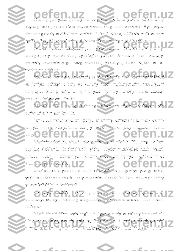 Oilaning   jamiyatda   ijtimoiy-ma'naviy   muhit   sifatida   yuzaga   kelishi   uning
quyidagi uchta jihatlari o‘zida mujasamlashtirishligi bilan izohlanadi.   Ayni paytda
ular  uning asosiy  vazifasi  ham sanaladi.  Bular: 1]Nikox; 2]Oilaviy mulk va unga
egalik qilish ; 3] Farzand tarbiyasi. Nikox oila tizimining negizi hisoblanadi.
Oila va nikox turli darajadagi ijtimoiy tuzilmalaridir. Oila kishilarning tabiiy-
biologik[jinsiy   munosabatlar,   uy-ro‘zg‘or   yuritish,   farzand   ko‘rish],   xuquqiy-
ma'naviy   munosabatlarga   [sevgi-muhabbat,   mas'uliyat,   burch,   vijdon   va   x.]
asoslangan birlikdir.
Nikoh esa oilaning faqat xuquqiy asosi  bo‘lib, oila boshliqlarining bir-birlari
va   jamiyat   oldidagi   axloqiy   va   xuquqiy   burch   majburiyatlarini,   mas'uliyatini
belgilaydi.   Shunga   ko‘ra   uning   mohiyatan   ijtimoiy-ma'naviy   hodisa   tarzdagi
maqomati belgilovchi jihatdir.
Nikox-bu   ikki   jinsdagi   kishining   ixtiyor   erkinligiga   asoslangan   oila
qurishlariga berilgan fatvodir.
Tarix,   qadimshunoslik,   etnografiya   fanlarining   ko‘rsatishicha,   nikox   kishilik
jamiyatining sivilizatsiya tomon tadrijiy rivojlanib borishi jarayonida takomillashib
borgan. 
Nikohning dastlabki shakli - ekzogamiya , ya'ni nikoh bo‘lib, uning o‘zi ham
quyidagi   shakllarda   -   bochqichlar   bo‘yicha   oddiydan   murakkabga   qarab   o‘zgarib
boradi.   Bular:   1]poligamiya   [ko‘pnikoxlik];   2]poliginiya   [ko‘pxotinlilik];
3]poliandriya [ko‘perlilik].  
Urug‘chilikni paydo bo‘lishi  bilan ko‘pnikohlilik[poligamiya] yuzaga keladi,
yaqin   qarindoshlar   o‘rtasida   jinsiy   munosabat-aloqada   bo‘lishni   tabu   taqiqlarning
yuzaga kelishi bilan izohlanadi.
Poliginiya   –   erkak     kishining   chegaralangan   miqdordagi   ayollar   bilan
poliandriya   esa   ayol   kishining   chegaralangan,   bir   qancha   erkaklar   bilan   nikohli
ittifoqidir.
Nikoh   bir-biri   bilan   uzviy   bog‘liq   bo‘lgan   xuquqiy   va   axloqiy   jihatlarni   o‘z
ichiga   oladi.   Bular;   xuquqiy,   axloqiy,   diniy   jihatlar.   Xuquqiy   tomondan,   sotsial
norma,   talablar   majmui   bilan   shartlangan   bo‘ladiki,   ular   muayyan   qonun- 