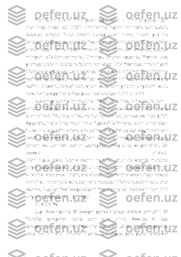 Yaqinda   bir   do‘stim   Olmoniyadan   qaytib   keldi.   U   olmonlar   yurtiga   o‘g‘li
bilan   birga   borgan   edi.   O‘g‘li   olmonlarning   hayotini   bir   necha   kun   kuzatib,
dadasidan   so‘rabdi:   “Ular   o‘zlarini   bunday   tutishi   normal   holatmi   yoki   biz
qandaydir o‘zga vaqt va qandaydir o‘zga makonga tushib qoldikmi?”. Men do‘stim
so‘zlab   bergan   hamma   narsani   birma-bir   sanab   o‘tirmoqchi   emasman,   faqat   asl
mohiyatni   ta’kidlamoqchimanki,   Olmoniya,   umuman   aytganda,   Yevropa   unga
yoqmagan, ba’zi holatlarda nafratlanib ham ketgan. O‘zi Yevropaga nima bo‘lgan?
G‘arbning   shu   darajaga   tushib   ketishiga   inqiroz   sabab   bo‘ldimi?   Yoki   G‘arbning
iste’molchilar  jamiyati, mumkin bo‘lgan va mumkin bo‘lmagan barcha narsalarni
iste’mol  qilaverib, o‘z sog‘liqlari, vijdoni  va  aqllarini  yo‘qotib qo‘ydilarmi  va bu
narsa bizning sayyohlar ko‘ziga yaqqol tashlanadigan bo‘lib qoldimi?  
Ruslarning   qadimiy   bir   maqolida:   “Mahbubing   birga   bo‘lsa,   kulba   ham   –
jannat”,   –   deyilgan.   Bu   maqol   boshqa   ko‘p   mamlakatlarda   turli   ko‘rinishlarda
talqin   qilinadi:   “Kulbang   bo‘lsa,   mahbub   ham   topiladi,   jannatga   esa   hojat   yo‘q”.
Aytgancha,   ingliz   tilida   maqol   biroz   “uyatsiz”   ko‘rinishda   talqin   qilinar   ekan.
“Love   in   a   cottage”ni   so‘zma-so‘z   tarjima   qilsak,   “Kottejdagi   sevgi”   ma’nosini
beradi.   G‘arb   mentaliteti   kulba   so‘zini   qabul   qila   olmaydigan   darajaga   kelgan,
jannatni   esa   ular   hech   qachon   tugamaydigan   jinsiy   aloqa   va   yeb-ichish,   deb
tasavvur   qilishadi.
O‘zini   buyuk   davlat   fuqarosi   ekanini   his   qilish   uchun   o‘z   vataniga   muhabbat
qo‘yish   kerak   xolos   va   buning   uchun   o‘z   mamlakatini   o‘zga   mamlakatlar   bilan
solishtirish shart emas. To‘g‘ri, chet ellardan o‘rganishimiz kerak bo‘lgan narsalar
bor bo‘lsa – bordir balki va haddan oshiq maqtalgan G‘arb andozalarini qabul qilar
ekanmiz,   bugungi   “sivilizasiyalashgan”   Yevropaning   asl   basharasini   ham   bilib
qo‘yishimiz foydadan holi bo‘lmaydi.
OLMONIYa
Quyi   Saksoniyaning   Xildesxaym   yepiskopligidagi   cherkov   tarmog‘ini   53
“dona”ga   kamaytirish   haqida   qaror   qabul   qilindi.   Avvaliga   80   taga
kamaytirmoqchi   edilar,   biroq   “xudoning   baytlarini”   uchdan   birga   kamaytirishga
arang   rozi   bo‘lishdi.   Umuman   olganda,   Olmoniyada   yana   yuzlab   cherkovlar 