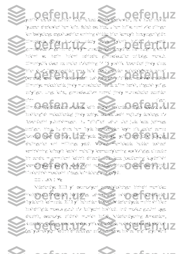 yopilish   arafasida   turibdi.   Bular   nafaqat   katolik   cherkovlari,   balki   bular   orasida
lyuteran   cherkovlari   ham   ko‘p.   Sabab   esa   bitta,   u   ham   bo‘lsa   nomi   zikr   qilingan
konfessiyalarga   ergashuvchilar   sonining   shiddat   bilan   kamayib   borayotganligidir.
Olmoniyada   jinsiy   buzuqlik   odatiy   holga   aylanib   bo‘ldi.   Bu   yerda
gomoseksualizmga   normal   jinsiy   munosabat   kabi   qaraydilar.   Gamburgning   sobiq
hokimi   va   Berlin   hokimi   ochiqcha   gomoseksuallar   toifasiga   mansub.
Olmoniyalik   aksar   ota-onalar   o‘zlarining   14-15   yoshlik   farzandlari   jinsiy   aloqa
bilan   shug‘ullanayotganidan   emas,   balki   ular   homiladan   saqlanish   hamda   tanosil
(venerik)   kasalliklar   haqida   yetarli   tushunchalari   yo‘qligidan   tashvishlanadilar.
Olmoniya maktablarida jinsiy munosabatlar  haqida ta’lim berish, o‘rgatish yo‘lga
qo‘yilgan.   Unga   ko‘ra,   gomoseksualizm   normal   jinsiy   munosabatlar   qatoridan
o‘rin   olgan.
Olmonlarning   Salskotten   shahrida   kelib   chiqishi   ruslardan   bo‘lgan   sakkizta   oila
boshlang‘ich   maktablardagi   jinsiy   tarbiya   deb   ataluvchi   majburiy   darslarga   o‘z
farzandlarini   yuborishmagan.   Bu   “qiliq”lari   uchun   ular   juda   katta   jarimaga
tortilgan.   Biroq,   bu   chora   ham   foyda   bermaganidan   keyin   oila   otalari   qamoq
jazosiga   hukm   qilingan.   Olmoniyada   bulimiya,   ya’ni   ochofatlik   kasaliga
chalinganlar   soni   millionga   yetdi.   Mazkur   mamlakatda   haddan   tashqari
semirishning   ko‘payib   ketishi   mahalliy   krematoriylarning   xavfsizligiga   aloqador
bir   qancha   muammolarni   keltirib   chiqardi.   Juda   katta   jasadlarning   kuydirilishi
krematoriylarda   yong‘in   xavfsizligini   nazoratdan   chiqardi   hamda   atrof-muhitni
ifloslantirish masalasini o‘rtaga ko‘ndalang qilib qo‘ydi.
GOLLANDIYa
Niderlandiya   2002   yil   evtonaziyani   qonuniylashtirgan   birinchi   mamlakat
hisoblanadi.   O‘shandan   beri   yiliga   uch   mingdan   oshiq   odam   bu   huquqdan
foydalanib   kelmoqda.   2012  yil   bahoridan   boshlab   Niderlandiyada   mohir   shifokor
boshchiligida   maxsus   guruh   o‘z   faoliyatini   boshladi.   Endi   mazkur   guruhni   uyga
chaqirib,   evtanaziya   qildirish   mumkin   bo‘ldi.   Niderlandiyaning   Amsterdam,
Rotterdam, Gaaga, Utrext va boshqa yirik shaharlarida nasha (marixuana), alahlash
(gallyusinasiya)ni keltirib chiqaradigan qo‘ziqorinlar va boshqa “engil” giyohvand 