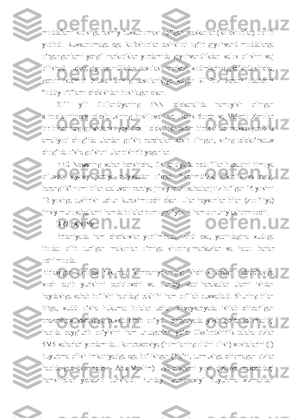 moddalarni   sotishga   rasmiy   ruxsatnomasi   bo‘lgan   maskanlar   (kofeshoplar)   tiqilib
yotibdi.   Ruxsatnomaga   ega   kofeshoplar   tashkiloti   og‘ir   giyohvand   moddalarga
o‘rganganlarni   yengil   narkotiklar   yordamida   giyohvandlikdan   xalos   qilishni   vaj
qilishadi.   Lekin   giyohvandlikdan   davolash   markazi   xodimlarining   ta’kidlashicha,
geroin   iste’mol   qiluvchilarning   davolanishga   kelgan   90   foizi   zararli   odatlarini
“oddiy o‘t”larni chekishdan boshlagan ekan.
2011   yili   Gollandiyaning   BNN   telekanalida   namoyish   qilingan
«Proefkonijnen»   teleshousining   boshlovchilari   Denis   Storm   va   Valerio   Zenolar
bir-birlarining go‘shtlarini yeyishdi. Teleko‘rsatuvdan biroz oldin maxsus jarohlik
amaliyoti   chog‘ida   ulardan   go‘sht   parchalari   kesib   olingan,   so‘ng   teleko‘rsatuv
chog‘ida o‘sha go‘shtni ular pishirib yeganlar.
BBC   Newsning   xabar   berishicha,   Gollandiyada   pedofillar   huquqini   himoya
qiluvchi   siyosiy   partiya   ro‘yxatdan   o‘tgan.   “Rahmdillik,   erkinlik   va   rang-
baranglik” nomi bilan ataluvchi partiya jinsiy munosabatlar joiz bo‘lgan 16 yoshni
12   yoshga   tushirish   uchun   kurashmoqchi   ekan.   Ular   hayvonlar   bilan   (zoofiliya)
jinsiy munosabatlarni hamda bolalar pornografiyasini ham qonuniylashtirmoqchi.
BRITANIYa
Britaniyada   ham   cherkovlar   yopilmoqda.   Endi   esa,   yaqindagina   xudoga
ibodat   qilib   turilgan   makonlar   o‘rniga   shoping-markazlar   va   hatto   barlar
ochilmoqda.
Birlashgan   Qirollik   hukumati   kompaniyalarning   ishchi-xodimlari   ochiqchasiga
xoch   taqib   yurishini   taqiqlovchi   va   bunday   xatti-harakatlar   ularni   ishdan
haydashga  sabab   bo‘lishi   haqidagi   taklifni   ham  qo‘llab-quvvatladi.  Shuning bilan
birga,   xuddi   o‘sha   hukumat   bolalar   uchun   Shveysariyada   ishlab   chiqarilgan
prezervativ   savdosiga   ruxsat   berib   qo‘ydi.   Britaniyada   yosh   qizlar   salomatligi
haqida   qayg‘urib   qo‘yishni   ham   unutganlari   yo‘q.   Oksfordshirlik   talaba   qizlar
SMS xabarlari yordamida... kontrasepsiya (homilaning oldini olish) vositalarini (!)
buyurtma qilish imkoniyatiga ega bo‘lishgan (Ya’ni, turmushga chiqmagan qizlar
haqida   gap   bormoqda   –   Abu   Muslim).   Tabletkalarni   yosh   qizlarga   maktabdagi
hamshiralar   yetkazib   turishadi.   Bunday   "zamonaviy"   buyurtma   xizmatidan 