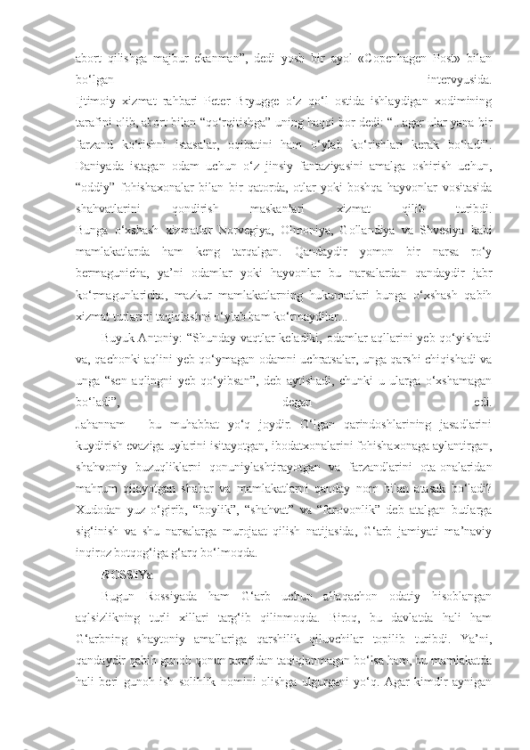 abort   qilishga   majbur   ekanman”,   dedi   yosh   bir   ayol   «Copenhagen   Post»   bilan
bo‘lgan   intervyusida.
Ijtimoiy   xizmat   rahbari   Peter   Bryugge   o‘z   qo‘l   ostida   ishlaydigan   xodimining
tarafini olib, abort bilan “qo‘rqitishga” uning haqqi bor dedi: “...agar ular yana bir
farzand   ko‘rishni   istasalar,   oqibatini   ham   o‘ylab   ko‘rishlari   kerak   bo‘ladi”.
Daniyada   istagan   odam   uchun   o‘z   jinsiy   fantaziyasini   amalga   oshirish   uchun,
“oddiy”   fohishaxonalar   bilan   bir   qatorda,   otlar   yoki   boshqa   hayvonlar   vositasida
shahvatlarini   qondirish   maskanlari   xizmat   qilib   turibdi.
Bunga   o‘xshash   xizmatlar   Norvegiya,   Olmoniya,   Gollandiya   va   Shvesiya   kabi
mamlakatlarda   ham   keng   tarqalgan.   Qandaydir   yomon   bir   narsa   ro‘y
bermagunicha,   ya’ni   odamlar   yoki   hayvonlar   bu   narsalardan   qandaydir   jabr
ko‘rmagunlaricha,   mazkur   mamlakatlarning   hukumatlari   bunga   o‘xshash   qabih
xizmat turlarini taqiqlashni o‘ylab ham ko‘rmaydilar...
Buyuk Antoniy: “Shunday vaqtlar keladiki, odamlar aqllarini yeb qo‘yishadi
va, qachonki aqlini yeb qo‘ymagan odamni uchratsalar, unga qarshi chiqishadi va
unga   “sen   aqlingni   yeb   qo‘yibsan”,   deb   aytishadi,   chunki   u   ularga   o‘xshamagan
bo‘ladi”,   degan   edi.
Jahannam   –   bu   muhabbat   yo‘q   joydir.   O‘lgan   qarindoshlarining   jasadlarini
kuydirish evaziga uylarini isitayotgan, ibodatxonalarini fohishaxonaga aylantirgan,
shahvoniy   buzuqliklarni   qonuniylashtirayotgan   va   farzandlarini   ota-onalaridan
mahrum   qilayotgan   shahar   va   mamlakatlarni   qanday   nom   bilan   atasak   bo‘ladi?
Xudodan   yuz   o‘girib,   “boylik”,   “shahvat”   va   “farovonlik”   deb   atalgan   butlarga
sig‘inish   va   shu   narsalarga   murojaat   qilish   natijasida,   G‘arb   jamiyati   ma’naviy
inqiroz botqog‘iga g‘arq bo‘lmoqda.
ROSSIYa
Bugun   Rossiyada   ham   G‘arb   uchun   allaqachon   odatiy   hisoblangan
aqlsizlikning   turli   xillari   targ‘ib   qilinmoqda.   Biroq,   bu   davlatda   hali   ham
G‘arbning   shaytoniy   amallariga   qarshilik   qiluvchilar   topilib   turibdi.   Ya’ni,
qandaydir qabih gunoh qonun tarafidan taqiqlanmagan bo‘lsa ham, bu mamlakatda
hali   beri   gunoh   ish   solihlik   nomini   olishga   ulgurgani   yo‘q.   Agar   kimdir   aynigan 