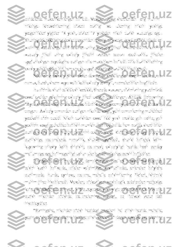 qoidalarda   mustahkamlangan   bo‘ladi.   Masalan   uning   shartlaridan     eng   muhimi–
nikohga   kiruvchilarning   o‘zaro   roziligi   va   ularning   nikoh   yoshiga
yetganliklari[yigitlar   18   yosh,   qizlar   17   yoshdan   nikoh   tuzish   xuquqiga   ega].
Shuningdek nikohning davlat tomonidan rasmiy ro‘yxatga qayd etilishi oilada er-
xotining   xuquqlariga   doir   talablar   uning   xuquqiy   jihati   hisoblanadi.   Nikohning
xuquqiy   jihati   uning   axloqiy   jihatini   zaruran   taqozo   etadi-ushbu   jihatlar
uyg‘unlashgan   paytdagina   qurilgan   oila   mustahkam   bo‘ladi.   Oila   buzilishlarining
asosiy sabablaridan biri ham ana shu uyg‘unlikning buzulishi hisoblanadi.
Nikohning   axloqiy   jihati   asrlar   davomida   shakllangan   sevgi-muhabbat,   or-
nomus, burch, sharm-xayo vafo-kabi axloqiy tamoyil, normalar bilan bog‘liqdir.
Bu o‘rinda shuni ta'kidlash kerakki, Sharqda xususan, o‘zimizning yurtimizda
avval-azaldan   nikohning   axloqiy   jihati   ustivor   hisoblangan.[Abdulla   Oripovning
“Ayol   she'rida   sevgi-muhabbat,   vafodorlik   axloqiy   tamoyillari   o‘zining   ifodasini
topgan.] Axloqiy tomondan qurilgan nikohda sevgi, ya'ni tomonlarning muhabbati
yetakchi   o‘rin   tutadi.   Nikoh   tuzishdan   avval   ikki   yosh   orasida   goh   ochiq,   goh
yashirin sevgi-muhabbat  bo‘lishi   mumkin.  har  ikki  holda  ham   rozilik  sharti  bilan
qurilgan   oila   uning   muhim   tomonini   tashkil   etadi.   Ko‘pincha   bunday   oilaning
qurilishiga   ota-onalarda   norozilik,   shubxa   uyg‘otadi,   chunki   bo‘lajak   kelin-
kuyovning   oilaviy   kelib   chiqishi,   ota-onasi,   axloqiyligi   haqida   hech   qanday
ma'lumotga ega bo‘lmaganligi uchun ular bundan nikohga qarshi bo‘ladilar.
Hozirgacha   qarb   madaniyati,   demokratiyasi   ideallari   jamiyatimiz   hayotiga
ta'siri   kuchli   bo‘lsa-da,   oilalar   xalqimizga   xos   urf-odat,   an'analar   bo‘yicha
qurilmoqda.   Bunda,   ayniqsa,   ota-ona,   mahalla   qo‘shnilarning   fikrlari,   ishtiroki
muhim   jihat   hisoblanadi.   Masalan,   o‘tkazilgan   sotsiologik   tadqiqotlar   natijasiga
ko‘ra, so‘rovga jalb qilingan, oila qurayotgan yosh yigit-qizlarning 83,3 foizi oila
qurish   nikohdan   o‘tishda   ota-onalarning   roziligi,   oq   fotixasi   zarur   deb
hisoblaydilar. 
“Sizningcha,   nikohdan   o‘tish   haqidagi   masalani   hal   qilish   haqida   mahalla,
yaqin   qo‘shnilarning   fikrini   hisobga   olish   kerakmi?”   degan   savolga   esa   ularning 