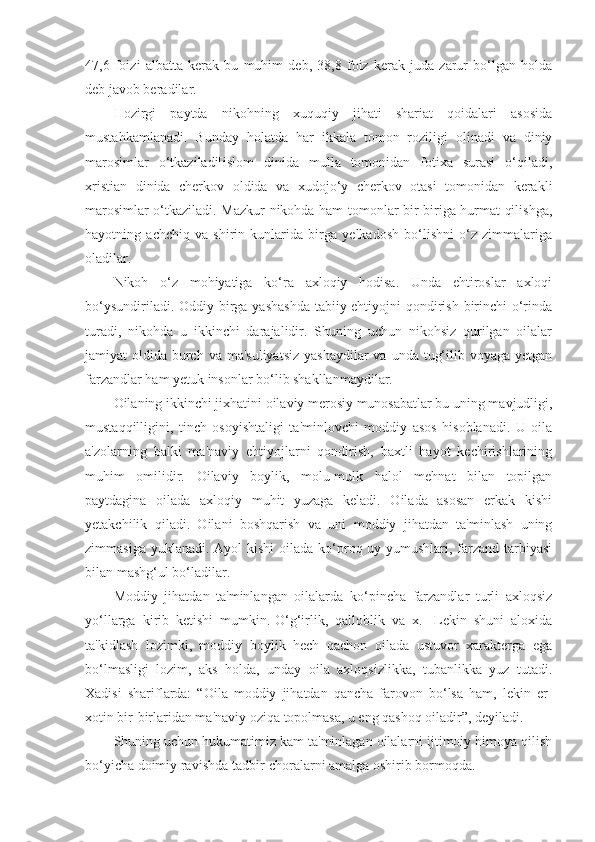 47,6   foizi   albatta   kerak   bu   muhim   deb,   38,8   foiz   kerak   juda   zarur   bo‘lgan   holda
deb javob beradilar.
Hozirgi   paytda   nikohning   xuquqiy   jihati   shariat   qoidalari   asosida
mustahkamlanadi.   Bunday   holatda   har   ikkala   tomon   roziligi   olinadi   va   diniy
marosimlar   o‘tkaziladi[islom   dinida   mulla   tomonidan   fotixa   surasi   o‘qiladi,
xristian   dinida   cherkov   oldida   va   xudojo‘y   cherkov   otasi   tomonidan   kerakli
marosimlar o‘tkaziladi. Mazkur nikohda ham tomonlar bir-biriga hurmat qilishga,
hayotning   achchiq   va   shirin   kunlarida   birga   yelkadosh   bo‘lishni   o‘z   zimmalariga
oladilar.
Nikoh   o‘z   mohiyatiga   ko‘ra   axloqiy   hodisa.   Unda   ehtiroslar   axloqi
bo‘ysundiriladi. Oddiy birga yashashda  tabiiy-ehtiyojni qondirish birinchi  o‘rinda
turadi,   nikohda   u   ikkinchi   darajalidir.   Shuning   uchun   nikohsiz   qurilgan   oilalar
jamiyat  oldida burch  va ma'suliyatsiz  yashaydilar  va  unda tug‘ilib voyaga yetgan
farzandlar ham yetuk insonlar bo‘lib shakllanmaydilar.
Oilaning ikkinchi jixhatini oilaviy merosiy munosabatlar bu uning mavjudligi,
mustaqqilligini,   tinch   osoyishtaligi   ta'minlovchi   moddiy   asos   hisoblanadi.   U   oila
a'zolarning   balki   ma'naviy   ehtiyojlarni   qondirish,   baxtli   hayot   kechirishlarining
muhim   omilidir.   Oilaviy   boylik,   molu-mulk   halol   mehnat   bilan   topilgan
paytdagina   oilada   axloqiy   muhit   yuzaga   keladi.   Oilada   asosan   erkak   kishi
yetakchilik   qiladi.   Oilani   boshqarish   va   uni   moddiy   jihatdan   ta'minlash   uning
zimmasiga yuklanadi.  Ayol  kishi  oilada ko‘proq uy-yumushlari, farzand  tarbiyasi
bilan mashg‘ul bo‘ladilar.
Moddiy   jihatdan   ta'minlangan   oilalarda   ko‘pincha   farzandlar   turli   axloqsiz
yo‘llarga   kirib   ketishi   mumkin.[O‘g‘irlik,   qalloblik   va   x.]   Lekin   shuni   aloxida
ta'kidlash   lozimki,   moddiy   boylik   hech   qachon   oilada   ustuvor   xarakterga   ega
bo‘lmasligi   lozim,   aks   holda,   unday   oila   axloqsizlikka,   tubanlikka   yuz   tutadi.
Xadisi   shariflarda:   “Oila   moddiy   jihatdan   qancha   farovon   bo‘lsa   ham,   lekin   er-
xotin bir-birlaridan ma'naviy oziqa topolmasa, u eng qashoq oiladir”, deyiladi.
Shuning uchun hukumatimiz kam ta'minlagan oilalarni ijtimoiy himoya qilish
bo‘yicha doimiy ravishda tadbir-choralarni amalga oshirib bormoqda. 