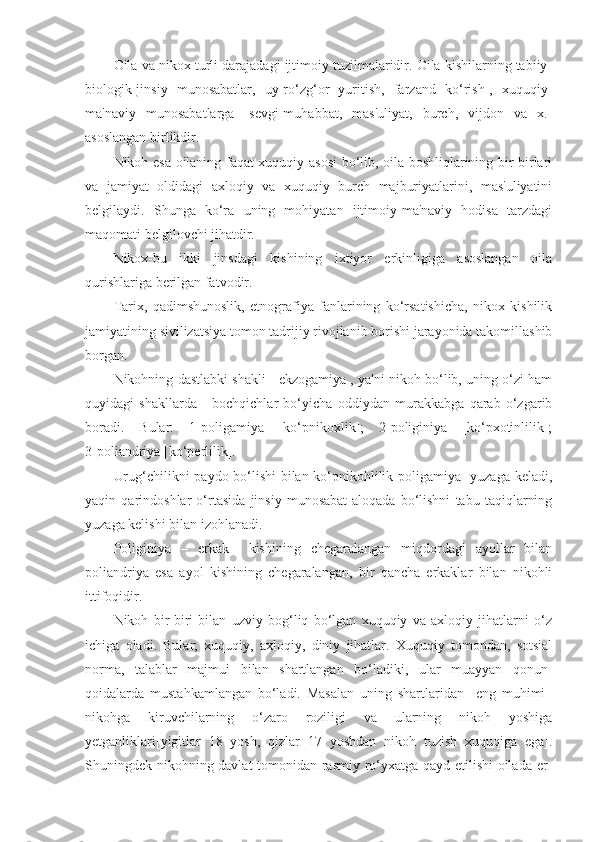 Oila va nikox turli darajadagi ijtimoiy tuzilmalaridir. Oila kishilarning tabiiy-
biologik[jinsiy   munosabatlar,   uy-ro‘zg‘or   yuritish,   farzand   ko‘rish],   xuquqiy-
ma'naviy   munosabatlarga   [sevgi-muhabbat,   mas'uliyat,   burch,   vijdon   va   x.]
asoslangan birlikdir.
Nikoh esa oilaning faqat xuquqiy asosi  bo‘lib, oila boshliqlarining bir-birlari
va   jamiyat   oldidagi   axloqiy   va   xuquqiy   burch   majburiyatlarini,   mas'uliyatini
belgilaydi.   Shunga   ko‘ra   uning   mohiyatan   ijtimoiy-ma'naviy   hodisa   tarzdagi
maqomati belgilovchi jihatdir.
Nikox-bu   ikki   jinsdagi   kishining   ixtiyor   erkinligiga   asoslangan   oila
qurishlariga berilgan fatvodir.
Tarix,   qadimshunoslik,   etnografiya   fanlarining   ko‘rsatishicha,   nikox   kishilik
jamiyatining sivilizatsiya tomon tadrijiy rivojlanib borishi jarayonida takomillashib
borgan. 
Nikohning dastlabki shakli - ekzogamiya , ya'ni nikoh bo‘lib, uning o‘zi ham
quyidagi   shakllarda   -   bochqichlar   bo‘yicha   oddiydan   murakkabga   qarab   o‘zgarib
boradi.   Bular:   1]poligamiya   [ko‘pnikoxlik];   2]poliginiya   [ko‘pxotinlilik];
3]poliandriya [ko‘perlilik].  
Urug‘chilikni paydo bo‘lishi  bilan ko‘pnikohlilik[poligamiya] yuzaga keladi,
yaqin   qarindoshlar   o‘rtasida   jinsiy   munosabat-aloqada   bo‘lishni   tabu   taqiqlarning
yuzaga kelishi bilan izohlanadi.
Poliginiya   –   erkak     kishining   chegaralangan   miqdordagi   ayollar   bilan
poliandriya   esa   ayol   kishining   chegaralangan,   bir   qancha   erkaklar   bilan   nikohli
ittifoqidir.
Nikoh   bir-biri   bilan   uzviy   bog‘liq   bo‘lgan   xuquqiy   va   axloqiy   jihatlarni   o‘z
ichiga   oladi.   Bular;   xuquqiy,   axloqiy,   diniy   jihatlar.   Xuquqiy   tomondan,   sotsial
norma,   talablar   majmui   bilan   shartlangan   bo‘ladiki,   ular   muayyan   qonun-
qoidalarda   mustahkamlangan   bo‘ladi.   Masalan   uning   shartlaridan     eng   muhimi–
nikohga   kiruvchilarning   o‘zaro   roziligi   va   ularning   nikoh   yoshiga
yetganliklari[yigitlar   18   yosh,   qizlar   17   yoshdan   nikoh   tuzish   xuquqiga   ega].
Shuningdek nikohning davlat tomonidan rasmiy ro‘yxatga qayd etilishi oilada er- 