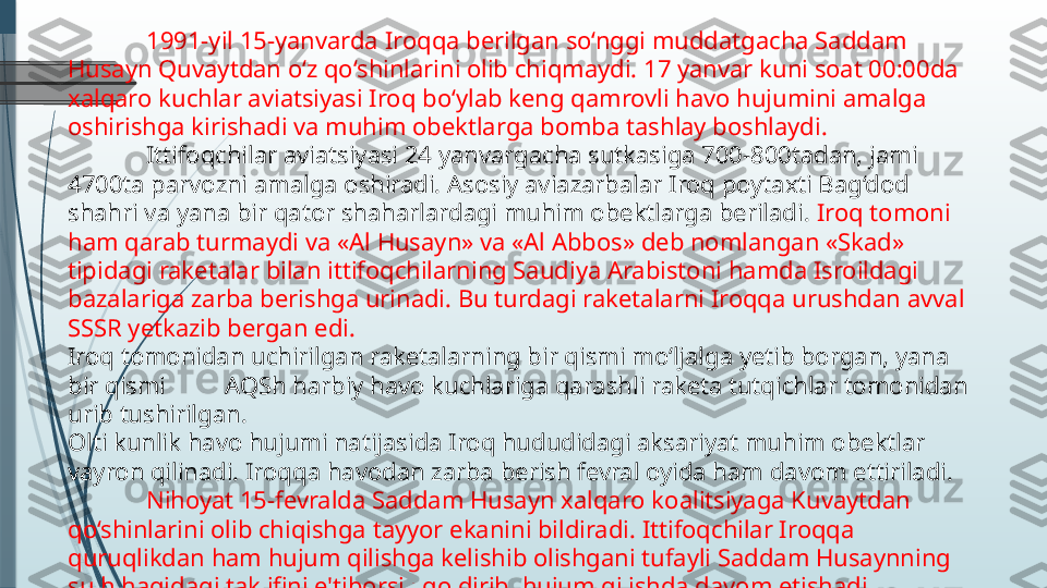 1991-yil 15-yanvarda Iroqqa berilgan so‘nggi muddatgacha Saddam 
Husayn Quvaytdan o‘z qo‘shinlarini olib chiqmaydi. 17 yanvar kuni soat 00:00da 
xalqaro kuchlar aviatsiyasi Iroq bo‘ylab keng qamrovli havo hujumini amalga 
oshirishga kirishadi va muhim obektlarga bomba tashlay boshlaydi.
Ittifoqchilar aviatsiyasi 24 yanvargacha sutkasiga 700-800tadan, jami 
4700ta parvozni amalga oshiradi. Asosiy aviazarbalar Iroq poytaxti Bag‘dod 
shahri va yana bir qator shaharlardagi muhim obektlarga beriladi.  Iroq tomoni 
ham qarab turmaydi va «Al Husayn» va «Al Abbos» deb nomlangan «Skad» 
tipidagi raketalar bilan ittifoqchilarning Saudiya Arabistoni hamda Isroildagi 
bazalariga zarba berishga urinadi. Bu turdagi raketalarni Iroqqa urushdan avval 
SSSR yetkazib bergan edi.
Iroq tomonidan uchirilgan raketalarning bir qismi mo‘ljalga yetib borgan, yana 
bir qismi  AQSh harbiy havo kuchlariga qarashli raketa tutqichlar tomonidan 
urib tushirilgan.
Olti kunlik havo hujumi natijasida Iroq hududidagi aksariyat muhim obektlar 
vayron qilinadi. Iroqqa havodan zarba berish fevral oyida ham davom ettiriladi.
Nihoyat 15-fevralda Saddam Husayn xalqaro koalitsiyaga Kuvaytdan 
qo‘shinlarini olib chiqishga tayyor ekanini bildiradi. Ittifoqchilar Iroqqa 
quruqlikdan ham hujum qilishga kelishib olishgani tufayli Saddam Husaynning 
sulh haqidagi taklifini e'tiborsiz qoldirib, hujum qilishda davom etishadi.              