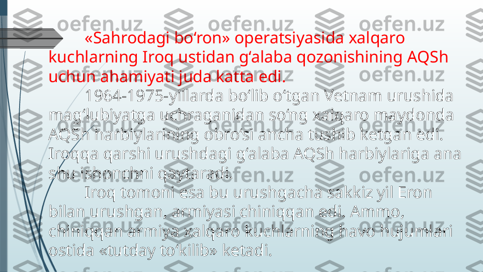 «Sahrodagi bo‘ron» operatsiyasida xalqaro 
kuchlarning Iroq ustidan g‘alaba qozonishining AQSh 
uchun ahamiyati juda katta edi.
1964-1975-yillarda bo‘lib o‘tgan Vetnam urushida 
mag‘lubiyatga uchraganidan so‘ng xalqaro maydonda 
AQSh harbiylarining obro‘si ancha tushib ketgan edi.
Iroqqa qarshi urushdagi g‘alaba AQSh harbiylariga ana 
shu ishonchni qaytaradi.
Iroq tomoni esa bu urushgacha sakkiz yil Eron 
bilan urushgan, armiyasi chiniqqan edi. Ammo, 
chiniqqan armiya xalqaro kuchlarning havo hujumlari 
ostida «tutday to‘kilib» ketadi.              