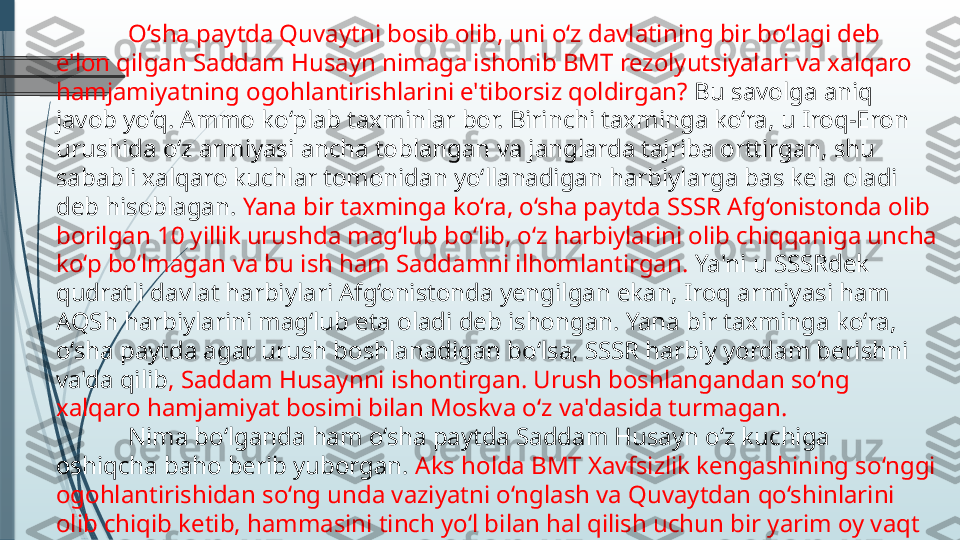 O‘sha paytda Quvaytni bosib olib, uni o‘z davlatining bir bo‘lagi deb 
e'lon qilgan Saddam Husayn nimaga ishonib BMT rezolyutsiyalari va xalqaro 
hamjamiyatning ogohlantirishlarini e'tiborsiz qoldirgan?  Bu savolga aniq 
javob yo‘q. Ammo ko‘plab taxminlar bor. Birinchi taxminga ko‘ra, u Iroq-Eron 
urushida o‘z armiyasi ancha toblangan va janglarda tajriba orttirgan, shu 
sababli xalqaro kuchlar tomonidan yo‘llanadigan harbiylarga bas kela oladi 
deb hisoblagan.  Yana bir taxminga ko‘ra, o‘sha paytda SSSR Afg‘onistonda olib 
borilgan 10 yillik urushda mag‘lub bo‘lib, o‘z harbiylarini olib chiqqaniga uncha 
ko‘p bo‘lmagan va bu ish ham Saddamni ilhomlantirgan.  Ya'ni u SSSRdek 
qudratli davlat harbiylari Afg‘onistonda yengilgan ekan, Iroq armiyasi ham 
AQSh harbiylarini mag‘lub eta oladi deb ishongan. Yana bir taxminga ko‘ra, 
o‘sha paytda agar urush boshlanadigan bo‘lsa, SSSR harbiy yordam berishni 
va'da qilib , Saddam Husaynni ishontirgan. Urush boshlangandan so‘ng 
xalqaro hamjamiyat bosimi bilan Moskva o‘z va'dasida turmagan.
Nima bo‘lganda ham o‘sha paytda Saddam Husayn o‘z kuchiga 
oshiqcha baho berib yuborgan.  Aks holda BMT Xavfsizlik kengashining so‘nggi 
ogohlantirishidan so‘ng unda vaziyatni o‘nglash va Quvaytdan qo‘shinlarini 
olib chiqib ketib, hammasini tinch yo‘l bilan hal qilish uchun bir yarim oy vaqt 
bor edi.              