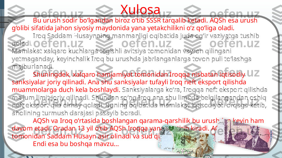 Xulosa
Bu urush sodir bo‘lgandan biroz o‘tib SSSR tarqalib ketadi. AQSh esa urush 
g‘olibi sifatida jahon siyosiy maydonida yana yetakchilikni o‘z qo‘liga oladi.
Iroq Saddam Husaynning manmanligi oqibatida juda og‘ir vaziyatga tushib 
qoladi.
Mamlakat xalqaro kuchlarga tegishli avitsiya tomonidan vayron qilingani 
yetmaganday, keyinchalik Iroq bu urushda jabrlanganlarga tovon puli to‘lashga 
majburlanadi.
Shuningdek, xalqaro hamjamiyat tomonidan Iroqqa nisbatan iqtisodiy 
sanksiyalar joriy qilinadi. Ana shu sanksiyalar tufayli Iroq neft eksport qilishda 
muammolarga duch kela boshlaydi.  Sanksiyalarga ko‘ra, Iroqqa neft eksport qilishda 
ma'lum limit joriy qilinadi. Shundan so‘ng Iroq ana shu limitda belgilangandan oshiq 
neft eksport qila olmay qoladi. Buning oqibatida mamlakat iqtisodiyoti orqaga ketib, 
aholining turmush darajasi pasayib boradi.
AQSh va Iroq o‘rtasida boshlangan qarama-qarshilik bu urushdan keyin ham 
davom etadi. Oradan 13 yil o‘tib AQSh Iroqqa yana bostirib kiradi. AQSh harbiylari 
tomonidan Saddam Husayn asir olinadi va sud qilinib dorga osib o‘ldiriladi.
Endi esa bu boshqa mavzu...                