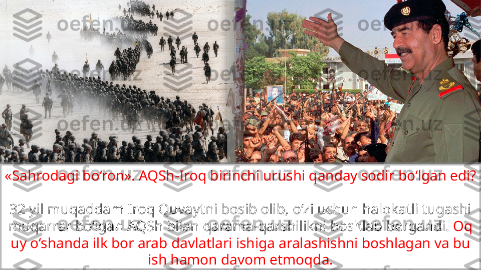 «Sahrodagi bo‘ron». AQSh-Iroq birinchi urushi qanday sodir bo‘lgan edi?
32 yil muqaddam Iroq Quvaytni bosib olib, o‘zi uchun halokatli tugashi 
muqarrar bo‘lgan AQSh bilan qarama-qarshilikni boshlab bergandi.  Oq 
uy o‘shanda ilk bor arab davlatlari ishiga aralashishni boshlagan va bu 
ish hamon davom etmoqda.                