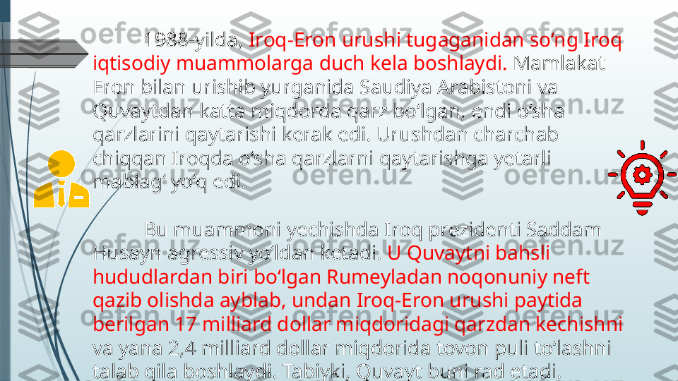 1988-yilda,  Iroq-Eron urushi tugaganidan so‘ng Iroq 
iqtisodiy muammolarga duch kela boshlaydi.  Mamlakat 
Eron bilan urishib yurganida Saudiya Arabistoni va 
Quvaytdan katta miqdorda qarz bo‘lgan, endi o‘sha 
qarzlarini qaytarishi kerak edi. Urushdan charchab 
chiqqan Iroqda o‘sha qarzlarni qaytarishga yetarli 
mablag‘ yo‘q edi.
Bu muammoni yechishda Iroq prezidenti Saddam 
Husayn agressiv yo‘ldan ketadi.  U Quvaytni bahsli 
hududlardan biri bo‘lgan Rumeyladan noqonuniy neft 
qazib olishda ayblab, undan Iroq-Eron urushi paytida 
berilgan 17 milliard dollar miqdoridagi qarzdan kechishni 
va yana 2,4 milliard dollar miqdorida tovon puli to‘lashni 
talab qila boshlaydi. Tabiyki, Quvayt buni rad etadi.              