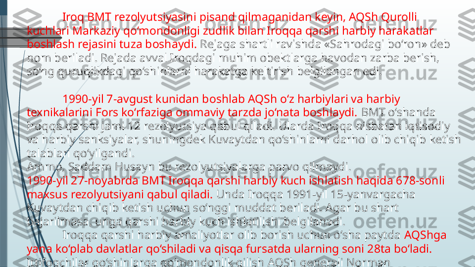 Iroq BMT rezolyutsiyasini pisand qilmaganidan keyin, AQSh Qurolli 
kuchlari Markaziy qo‘mondonligi zudlik bilan Iroqqa qarshi harbiy harakatlar 
boshlash rejasini tuza boshaydi.  Rejaga shartli ravishda «Sahrodagi bo‘ron» deb 
nom beriladi. Rejada avval Iroqdagi muhim obektlarga havodan zarba berish, 
so‘ng quruqlikdagi qo‘shinlarni harakatga keltirish belgilangan edi.
1990-yil 7-avgust kunidan boshlab AQSh o‘z harbiylari va harbiy 
texnikalarini Fors ko‘rfaziga ommaviy tarzda jo‘nata boshlaydi.  BMT o‘shanda 
Iroqqa qarshi jami 12 rezolyutsiya qabul qiladi. Ularda Iroqqa nisbatan iqtisodiy 
va harbiy sanksiyalar, shuningdek Kuvaytdan qo‘shinlarni darhol olib chiqib ketish 
talablari qo‘yilgandi.
Ammo, Saddam Husayn bu rezolyutsiyalarga parvo qilmaydi.
1990-yil 27-noyabrda BMT Iroqqa qarshi harbiy kuch ishlatish haqida 678-sonli 
maxsus rezolyutsiyani qabul qiladi.  Unda Iroqqa 1991-yil 15-yanvargacha 
Kuvaytdan chiqib ketish uchun so‘nggi muddat beriladi. Agar bu shart 
bajarilmasa, unga qarshi harbiy kuch ishlatilishi belgilanadi.
Iroqqa qarshi harbiy amaliyotlar olib borish uchun o‘sha paytda  AQShga 
yana ko‘plab davlatlar qo‘shiladi va qisqa fursatda ularning soni 28ta bo‘ladi. 
Ittifoqchilar qo‘shinlarga qo‘mondonlik qilish AQSh generali Norman 
Shvarskopfga topshiriladi.              