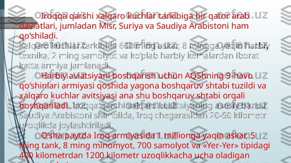 Iroqqa qarshi xalqaro kuchlar tarkibiga bir qator arab 
davlatlari, jumladan Misr, Suriya va Saudiya Arabistoni ham 
qo‘shiladi.
Xalqaro kuchlar tarkibida 600 ming askar, 8 mingga yaqin harbiy 
texnika, 2 ming samolyot va ko‘plab harbiy kemalardan iborat 
katta armiya jamlanadi.
Harbiy aviatsiyani boshqarish uchun AQShning 9-havo 
qo‘shinlari armiyasi qoshida yagona boshqaruv shtabi tuzildi va 
xalqaro kuchlar avitsiyasi ana shu boshqaruv shtabi orqali 
boshqariladi.  Iroqqa qarshi xalqaro koalitsiyaning asosiy bazasi 
Saudiya Arabistoni shimolida, Iroq chegarasidan 20-50 kilometr 
uzoqlikda joylashtiriladi.
O‘sha paytda Iroq armiyasida 1 millionga yaqin askar, 5 
ming tank, 8 ming minomyot, 700 samolyot va «Yer-Yer» tipidagi 
400 kilometrdan 1200 kilometr uzoqlikkacha ucha oladigan 
raketalar bo‘lgan.              