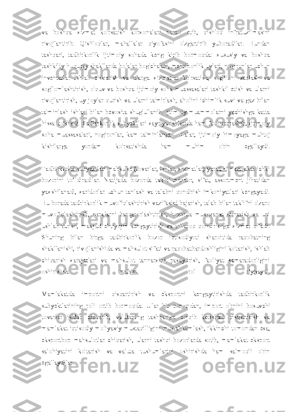 va   boshqa   xizmat   ko'rsatish   korxonalari   barpo   etib,   qishloq   infratuzilmasini
rivojlantirib.   Qishloqlar,   mahallalar   qiyofasini   o'zgartirib   yuboradilar.   Bundan
tashqari,   tadbirkorlik   ijtimoiy   sohada   keng   kirib   bormoqda:   xususiy   va   boshqa
tashkiliy-huquqiy shakllarda bolalar bog'chalari, mehribonlik uylari, nogironlar uchun
inventarlar   ishlab   chiqarish   va   ularga   xizmatlar   ko'rsatish,   sog'liqni   saqlash   va
sog'lomlashtirish,   o'quv   va   boshqa   ijtimoiy   soha   muassasalari   tashkil   etish   va   ularni
rivojlantirish, uy-joylar qurish va ularni ta'mirlash, aholini ichimlik suvi va gaz bilan
ta'minlash   ishlari   bilan   bevosita   shug'ullanib.   ijtimoiy   muammolarni   yechishga   katta
hissa qo'shadi. Tadbirkorlik subyektlari xayriya ishlarida ham faol qatnashib, ijtimoiy
soha   muassasalari,   nogironlar,   kam   ta'minlangan   oilalar,   ijti moiy   himoyaga   muhtoj
kishilarga   yordam   ko'rsatishda   ham   muhim   o'rin   egallaydi.
Tadbirkorlik subyektlari mahsulot (tovarlar, ishlar, xizmatlar) yaratib, mamlakat ichki
bozorini   to’ldiradilar.   Natijada   bozorda   taklif   miqdor,   sifat,   assortment   jihatidan
yaxshilanadi,   xaridorlar   uchun   tanlash   va   talabni   qondirish   imkoniyatlari   kengayadi.
Bu borada tadbir korlik muvofiqlashtirish vazifasini bajarish, talab bilan taklifni o'zaro
muvofiqlashtirish,   narxlarni   barqarorlashtirish,   bozorda   muvozanat   o'rnatish   va   uni
ushlab   turish,   mavjud   ehtiyojni   kengaytirish   va   to'laroq   qondirishga   xizmat   qiladi.
Shuning   bilan   birga   tadbirkorlik   bozor   iqtisodiyoti   sharoitida   raqobatning
shakllanishi, rivojlanishida va mahsulot sifati va raqobatbardoshligini ko'tarish, ishlab
chiqarish   xarajatlari   va   mahsulot   tannarxini   pasaytirish,   faoliyat   samaradorligini
oshirishda   muhim   rol   o'ynaydi.
Mamlakatda   importni   qisqartirish   va   eksportni   kengaytirishda   tadbirkorlik
subyektlarining   roli   ortib   bormoqda.   Ular   bir   tomondan,   im port   o'rnini   bosuvchi
tovarlar   ishlab   chiqarib,   valutaning   tashqariga   chiqib   ketishini   qisqartirish   va
mamlakat iqtisodiy-moliyaviy mustaqilligini mustahkamlash, ikkinchi tomondan esa,
eksportbop   mahsulotlar   chiqarish,   ularni   tashqi   bozorlarda   sotib,   mamlakat   eksport
salohiyatini   ko'tarish   va   valuta   tushumlarini   oshirishda   ham   salmoqli   o'rin
egallaydilar. 