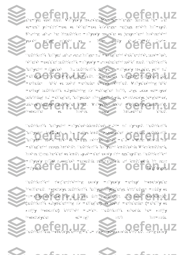 ahamiyat   kasb   etadi.   Moliyaviy   resurslar   bilan   ta'minlangan   taqdirda   ham   ular
samarali   yo'naltirilmasa   va   ishlatilmasa   ko'zlangan   natijaga   erishib   bo'lmaydi.
Shuning   uchun   har   birtadbirkor   moliyaviy   resurslar   va   jarayonlarni   boshqarishni
yaxshi   yo'lga   qo'yishi   va   u   bilan   jiddiy   shug'ullanishi   lozim.
Tadbirkorlik faoliyati uchun zarur bo'lgan pul mablag'larini shakllantirish, taqsimlash,
ishlatish masalalari tadbirkorlik moliyaviy munosabatlarini tashkil etadi. Tadbirkorlik
faoliyatini   moliyalash   —   bu   tadbirkorlik   faoliyatini   moliyaviy   resurslar,   ya'ni   pul
mablag'lari   bi lan   ta'minlash   demakdir.   Tadbirkorlik   faoliyatini   moliyalash   ikki
manbadan   -   ichki   va   tashqi   manbadan   amalga   oshiriladi.   Moliyalashning   ichki
manbayi   tadbirkorlik   subyektining   o'z   mablag'lari   bo'lib,   unga   ustav   sarmoyasi
tarkibidagi   pul   mablag'lari,   faoliyatdan   olinadigan   foyda,   amortizatsiya   jamg'armasi,
tekinga   berilgan   mablag'lar   kiradi.   Moliyalash   tashqi   manbalariga   kreditorlar,
investorlar   va   boshqa   qarz   beruvchilar   kiradi.
Tadbirkorlik   faoliyatini   moliyalashdakreditlash   muhim   rol   o'ynaydi.   Tadbirkorlik
faoliyatini   kreditlash   -   bu   moliya-kredit   muassasalari   tomonidan   tadbirkorlik
faoliyatini   tashkil   etish   va   amalga   oshirish   uchun   ma'lum   shartlar   asosida   pul
mablag'larini qarzga berishdir. Tadbirkorlik faoliyatini kreditlashda Mikrokreditbank,
boshqa tijorat banklari va kredit uyushmalari asosiy o'rin egallaydilar. Tadbirkorlikni
moliyaviy   qo'llab-quvvatlash   maqsadida   qonunchilikda   uni   kreditlashda   bir   qator
imtiyozlar   belgilangan.
Tadbirkorlikni   rivojlantirishning   asosiy   moliyaviy   manbayi   investitsiyalar
hisoblanadi.   Investitsiya   tadbirkorlik   faoliyati   obyektlariga   kiritiladigan   moddiy   va
nomoddiy   ne'matlar   hamda   ularga   doir   huquqlardir.   Ular   ichki   manbalardan
(tadbirkorlik   subyektlarining   o'z   mablag'lari)   va   tasliqi   manbalardan   (mahalliy   va
xorijiy   investorlar)   kiritilishi   mumkin.   Tadbirkorlik   sohasida   ham   xorijiy
investitsiyalar   salmog'i   ortib   bormoqda.
Tadbirkorlikda investitsiyalarning ma'lum qismi lizing asosida kiritiladi. Lizing asosiy 