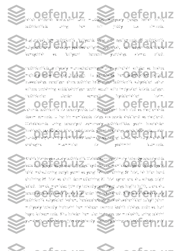 ishlab   chiqarisb   vositalarini   uzoq   muddatga   moliyaviy   ijaraga   berish   bo'lib,
tadbirkorlikda   uning   ham   roli   jiddiy   tus   olmoqda.
Sug'urtalash   ham   tadbirkorlik   faoliyatida   keng   o'rin   egallamoqda.   U   tadbirkorlik
subyektlarining   iqtisodiy   yashovchanligini   ta'minlash,   ko'riladigan   talafotlarni
kamaytirish   va   faoliyatni   barqaror   yuritishga   xizmat   qiladi.
Tadbirkorlikda   moliyaviy   munosabatlarning   muhim   yo'nalishi   soliqlar   va   boshqa
majburiy   to'lovlar   bilan   bog'liqdir.   Bu   yo'nalishda   ham   tadbirkorlikni   qo'llab-
quvvatlashga   qaratilgan   chora-tadbirlar   belgilangan   tadbirkorlik   subyektlari   uchun
soliqqa   tortishning   soddalashtirilgan   tartibi   vaturli   soliq   imtiyozlari   ko'zda   tutilgan.
Tadbirkorlar   ulardan   samarali   foydalanishlari   lozim.
Jahonda   tadbirkorlik   o'z   taraqqiyotida   turli   bosqichlarni   bosib   o'tdi   va   rivojlanishda
davom   etmoqda.   U   har   bir   mamlakatda   o'ziga   xos   tarzda   shakllandi   va   rivojlandi.
O'zbekistonda   uning   taraqqiyoti   zamonaviy   tadbirkorlikka   yaqin   bosqichdan
boshlanib,   tez   sur'atlar   bilan,   izchil   tarzda   yuqori   bosqichga   qarab   bormoqda.   Lekin
bunday   rivojlanish   qiyinchiliklarsiz   kechmadi   va   hozirgi   kunda   ham   bu   yo'nalishda
anchagina   muammolar   o'z   yechimini   kutmoqda.
Kichik biznes va xususiy tadbirkorlik O'zbekistonning ijtimoiy-iqtisodiy taraqqiyotida
katta rol o'ynaydi va yetakchi o'rin egallaydi. Chunki mamlakatda yaratilayotgan yalpi
ichki   mahsulotning   qariyb   yarmi   va   yangi   ish   o'rinlarining   57   foizi,   ish   bilan   band
aholining   76   foizi   va   aholi   daromadlarining   70   foizi   aynan   ana   shu   sohaga   to'g'ri
keladi. Demak. mamlakat ijtimoiy-iqtisodiy taraqqiyoti unga bog'liq bo'lib, u ana shu
taraqqiyotni belgilovchi asosiy kuchlardan biri hisoblanadi. Kichik biznes va xususiy
tadbirkorlik   subyektlari   ixcham,   harakatchan,   tez   moslashuvchanliklari   tufayli   jahon
moliyaviy-iqtisodiy   inqirozini   ham   nisbatan   osonroq   kechib   o'tishga   qodir   va   buni
hayot   ko'rsatmoqda.   Shu   boisdan   ham   ular   inqirozga   tez   moslashib,   uning   ta'sirini
yumshatib,   mamlakat   ijtimoiy-iqtisodiy   taraqqiyotining   to'xtab   qolishi   yoki 