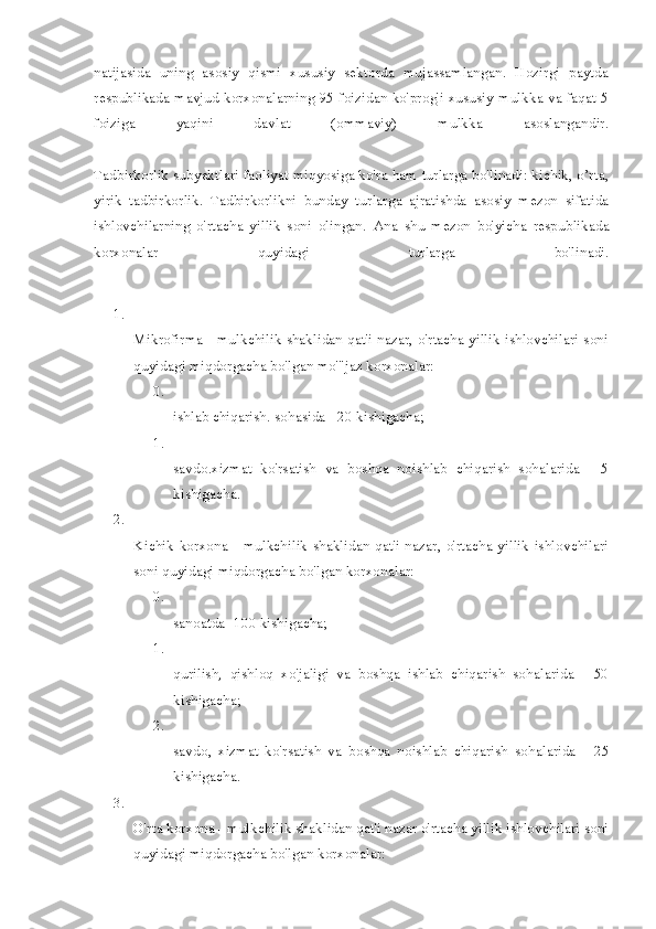 natijasida   uning   asosiy   qismi   xususiy   sektorda   mujassamlangan.   Hozirgi   paytda
respublikada mavjud korxonalarning 95 foizidan ko'prog'i xususiy mulkka va faqat 5
foiziga   yaqini   davlat   (ommaviy)   mulkka   asoslangandir.
Tadbirkorlik subyektlari faoliyat miqyosiga ko'ra ham turlarga bo'linadi: kichik, o’rta,
yirik   tadbirkorlik.   Tadbirkorlikni   bunday   tur larga   ajratishda   asosiy   mezon   sifatida
ishlovchilarning   o'rtacha   yillik   soni   olingan.   Ana   shu   mezon   bo'yicha   respublikada
korxonalar   quyidagi   turlarga   bo'linadi.
1.
Mikrofirma - mulkchilik shaklidan qat'i nazar, o'rtacha yillik ishlovchilari soni
quyidagi miqdorgacha bo'lgan mo'"jaz korxonalar:
0.
ishlab chiqarish. sohasida - 20 kishigacha;
1.
savdo.xizmat   ko'rsatish   va   boshqa   noishlab   chiqarish   sohalarida   -   5
kishigacha.
2.
Kichik  korxona  -  mulkchilik  shaklidan  qat'i  nazar,  o'rtacha  yillik  ishlovchilari
soni quyidagi miqdorgacha bo'lgan korxonalar:
0.
sanoatda- 100 kishigacha;
1.
qurilish,   qishloq   xo'jaligi   va   boshqa   ishlab   chiqarish   sohalarida   -   50
kishigacha;
2.
savdo,   xizmat   ko'rsatish   va   boshqa   noishlab   chiqarish   sohalarida   -   25
kishigacha.
3.
O'rta korxona - mulkchilik shaklidan qat'i nazar o'rtacha yillik ishlovchilari soni
quyidagi miqdorgacha bo'lgan korxonalar: 